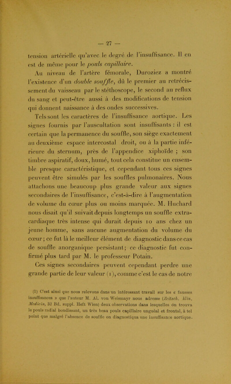 tension artérielle qu’avec le degré de l’insuIfisançe. 11 en est de même pour le pouls capillaire. Au niveau de l’artère fémorale, Duroziez a montré l’existence d’un double souffle, dû le premier au rétrécis- sement du vaisseau par le stéthoscope, le second au reflux du sang et peut-être aussi à des modifications de tension qui donnent naissance à des ondes successives. Tels sont les caractères de l’insuffisance aortique. Les signes fournis par l’auscultation sont insuffisants : il est certain que la permanence du souffle, son siège exactement au deuxième espace intercostal droit, ou à la partie infé- rieure du sternum, près de l’appendice xiphoïde ; son timbre aspiratif, doux, humé, tout cela constitue un ensem- ble presque caractéristique, et cependant tous ces signes peuvent être simulés par les souffles pulmonaires. Nous attachons une beaucoup plus grande valeur aux signes secondaires de l’insuffisance, c’est-à-dire à l’augmentation de volume du cœur plus ou moins marquée. M. Huchard nous disait qu’il suivait depuis longtemps un souffle extra- cardiaque très intense qui durait depuis io ans chez un jeune homme, sans aucune augmentation du volume du cœur; ce fut là le meilleur élément de diagnostic dans ce cas de souffle anorganique persistant; ce diagnostic fut con- firmé plus tard par M. le professeur Potain. Ces signes secondaires peuvent cependant perdre une grande partie de leur valeur (i), comme c’est le cas de notre (1) C’est ainsi que nous relevons dans un intéressant travail sur les « fausses insuffisances » que l’auteur M. Al. von Weismayr nous adresse (Zeitsch. lilin. Medicin, 32 Bd. suppl. Heft Wien) deux observations dans lesquelles On trouva le pouls radial bondissant, un très beau pouls capillaire uuguéal et frontal, il tel point que malgré l’absence de souffle on diagnostiqua une insuffisance aortique.