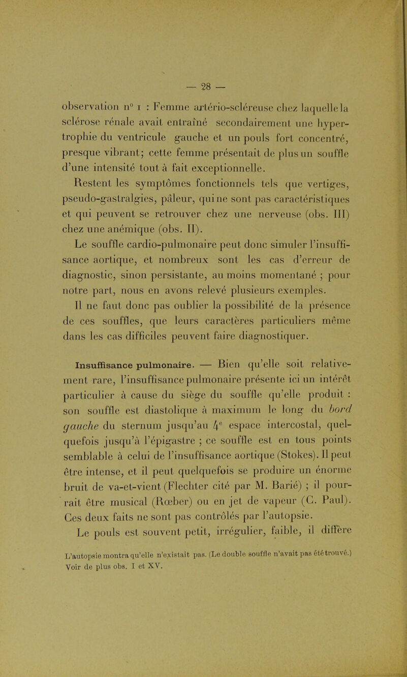 observation n° i : Femme arlério-scléreuse chez laquelle la sclérose rénale avait entraîné secondairement une hyper- trophie du ventricule gauche et un pouls fort concentré, presque vibrant; cette femme présentait de plus un souffle d’une intensité tout à fait exceptionnelle. Restent les symptômes fonctionnels tels que vertiges, pseudo-gastralgies, pâleur, qui ne sont pas caractéristiques et qui peuvent se retrouver chez une nerveuse (ohs. III) chez une anémique (obs. II). Le souffle cardio-pulmonaire peut donc simuler l’insuffi- sance aortique, et nombreux sont les cas d’erreur de diagnostic, sinon persistante, au moins momentané ; pour notre part, nous en avons relevé plusieurs exemples. 11 ne faut donc pas oublier la possibilité de la présence de ces souffles, que leurs caractères particuliers même dans les cas difficiles peuvent faire diagnostiquer. Insuffisance pulmonaire. — Bien qu’elle soit relative- ment rare, l’insuffisance pulmonaire présente ici un intérêt particulier à cause du siège du souffle qu’elle produit : son souffle est diastolique à maximum le long du bord gaiiche du sternum jusqu’au 4° espace intercostal, quel- quefois jusqu’à l’épigastre ; ce souille est en tous points semblable à celui de l’insuffisance aortique (Stokes). Il peut être intense, et il peut quelquefois se produire un énorme bruit de va-et-vient (Flechter cité par M. Barié) ; il pour- rait être musical (Rœber) ou en jet de vapeur (G. Paul). Ces deux faits ne sont pas contrôlés par l’autopsie. Le pouls est souvent petit, irrégulier, faible, il diffère L’autopsie montra qu’elle n’existait pas. (Le double souffle n’avait pas été trouvé.) Voir de plus obs. I et XV.