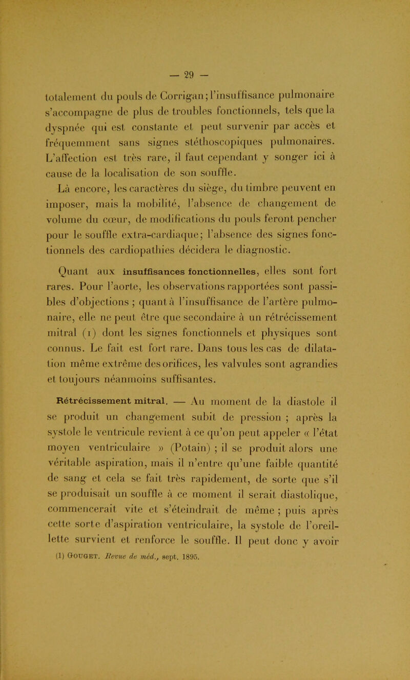 totalement du pouls de Corrigan ; l’insuffisance pulmonaire s’accompagne de plus de troubles fonctionnels, tels que la dyspnée qui est constante et peut survenir par accès et fréquemment sans signes stéthoscopiques pulmonaires. L’affection est très rare, il faut cependant y songer ici à cause de la localisation de son souffle. Là encore, les caractères du siège, du timbre peuvent en imposer, mais la mobilité, l’absence de changement de volume du cœur, de modifications du pouls feront pencher pour le souffle extra-cardiaque; l’absence des signes fonc- tionnels des cardiopathies décidera le diagnostic. Quant aux insuffisances fonctionnelles, elles sont fort rares. Pour l’aorte, les observations rapportées sont passi- bles d’objections ; quanta l’insuffisance de l’artère pulmo- naire, elle ne peut être que secondaire à un rétrécissement mitral (i) dont les signes fonctionnels et physiques sont connus. Le fait est fort rare. Dans tous les cas de dilata- tion même extrême des orifices, les valvules sont agrandies et toujours néanmoins suffisantes. Rétrécissement mitral. — Au moment de la diastole il se produit un changement subit de pression ; après la systole le ventricule revient à ce qu’on peut appeler « l’état moyen ventriculaire » (Potain) ; il se produit alors une véritable aspiration, mais il n’entre qu’une faible quantité de sang et cela se fait très rapidement, de sorte que s’il se produisait un souffle à ce moment il serait diastolique, commencerait vite et s’éteindrait de même ; puis après cette sorte d’aspiration ventriculaire, la systole de l’oreil- lette survient et renforce le souffle. 11 peut donc y avoir (1) Gouget. Sevue de tnèd., sept. 1895.