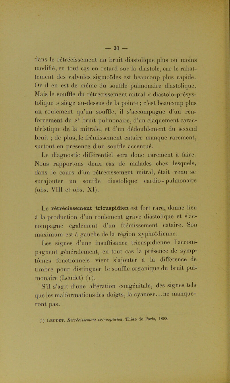 dans le rétrécissement un bruit diastolique plus ou moins modifié, en tout cas en retard sur la diastole, car le rabat- tement des valvules sigmoïdes est beaucoup plus rapide. Or il en est de même du souffle pulmonaire diastolique. Mais le souffle du rétrécissement mitral « diastolo-présys- tolique » siège au-dessus de la pointe ; c’est beaucoup plus un roulement qu’un souffle, il s’accompagne d’un ren- forcement du 2e bruit pulmonaire, d’un claquement carac- téristique de la mitrale, et d’un dédoublement du second bruit ; de plus, le frémissement cataire manque rarement, surtout en présence, d’un souffle accentué. Le diagnostic différentiel sera donc rarement à faire. Nous rapportons deux cas de malades chez lesquels, dans le cours d’un rétrécissement mitral, était venu se surajouter un souffle diastolique cardio - pulmonaire (obs. VIII et obs. XI). Le rétrécissement tricuspidien est, fort rare, donne lieu à la production d’un roulement grave diastolique et s’ac- compagne également d’un frémissement cataire. Son maximum est à gauche de la région xyphoïdienne. Les signes d’une insuffisance tricuspidienne l’accom- pagnent généralement, en tout cas la présence de symp- tômes fonctionnels vient s’ajouter à la différence de timbre pour distinguer le souffle organique du bruit pul- monaire (Leudet) (i). S’il s’agit d’une altération congénitale, des signes tels que les malformations des doigts, la cyanose... ne manque- ront pas. (1) Leodet. Rétrécissement tricuspidien. Thèse de Paris, 1888.