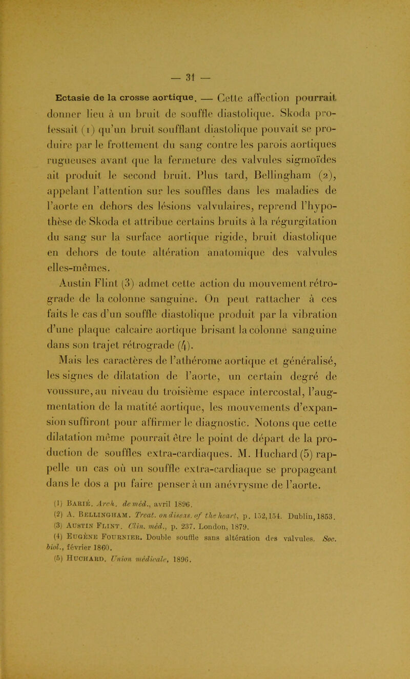 Ectasie de la crosse aortique. — Cette affection pourrait donner lieu à un bruit de souffle diastolique. Skoda pro- fessait (i) qu’un bruit soufflant diastolique pouvait se pro- duire parle frottement du sang contre les parois aortiques rugueuses avant que la fermeture des valvules sigmoïdes ait produit le second bruit. Plus tard, Bellingham (2), appelant l’attention sur les souffles dans les maladies de l’aorte en dehors des lésions valvulaires, reprend l’hypo- thèse de Skoda et attribue certains bruits à la régurgitation du sang sur la surface aortique rigide, bruit diastolique en dehors de toute altération anatomique des valvules elles-mêmes. Austin Flint (3) admet cette action du mouvement rétro- grade de la colonne sanguine. On peut rattacher à ces faits le cas d’un souffle diastolique produit par la vibration d’une plaque calcaire aortique brisant la colonne sanguine dans son trajet rétrograde (/|). Mais les caractères de l’athérome aortique et généralisé, les signes de dilatation de l’aorte, un certain degré de voussure, au niveau du troisième espace intercostal, l’aug- mentation de la matité aortique, les mouvements d’expan- sion suffiront pour affirmer le diagnostic. Notons que cette dilatation même pourrait être le point de départ de la pro- duction de souffles extra-cardiaques. M. lluchard (5) rap- pelle un cas où un souffle extra-cardiaque se propageant dans le dos a pu faire penser à un anévrysme de l’aorte. (1) Barié. Arck. denicd., avril 1896. (2) A. Bellingham. Treat. on disons, of ths keart, p. 132,154. Oublia, 1853. (3) Austin Flint. Clin, mcd., p. 237. London, 1879. (4) Eugène Fournier. Double souffle sans altération des valvules. Soc. biol., février 1860. (5) Huchard. Union médicale, 1896.