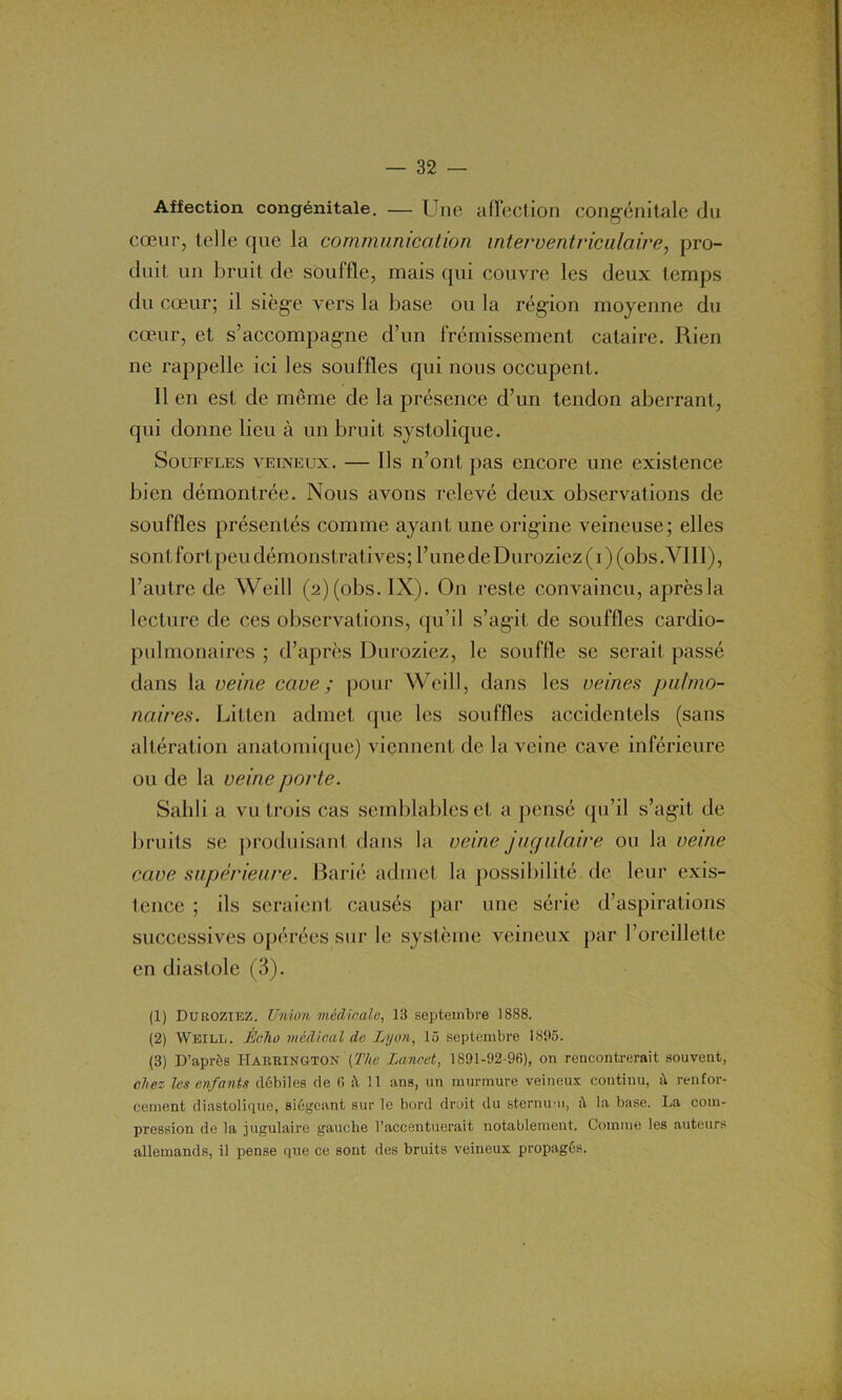 Affection congénitale. — Une affection congénitale du cœur, telle que la communication interventriculaire, pro- duit, un bruit de souffle, mais qui couvre les deux temps du cœur; il siège vers la base ou la région moyenne du cœur, et s’accompagne d’un frémissement cataire. Rien ne rappelle ici les souffles qui nous occupent. Il en est de même de la présence d’un tendon aberrant, qui donne lieu à un bruit systolique. Souffles veineux. — Us n’ont pas encore une existence bien démontrée. Nous avons relevé deux observations de souffles présentés comme ayant une origine veineuse; elles sont fort peu démonstratives; l’une de Duroziez ( i ) (obs .VIII), l’autre de Weill (2) (obs. IX). On reste convaincu, aprèsla lecture de ces observations, qu’il s’agit de souffles cardio- pulmonaires ; d’après Duroziez, le souffle se serait passé dans la veine cave ; pour Weill, dans les veines pulmo- naires. Litten admet que les souffles accidentels (sans altération anatomique) viennent de la veine cave inférieure ou de la veine porte. Sailli a vu trois cas semblables et a pensé qu’il s’agit de bruits se produisant dans la veine jugulaire ou la veine cave supérieure. Barié admet la possibilité de leur exis- tence ; ils seraient causés par une série d’aspirations successives opérées sur le système veineux par l’oreillette en diastole (3). (1) Duroziez. Union médicale, 13 septembre 1888. (2) Weill. Écho medical de Lyon, 15 septembre 1895. (3) D’après Harrington [The Lancet, 1891-92-96), on rencontrerait souvent, chez les enfants débiles de 6 à 11 ans, un murmure veineux continu, à renfor- cement diastolique, siégeant sur le bord droit du sternum, à la base. La com- pression de la jugulaire gauche l’accentuerait notablement. Comme les auteurs allemands, il pense que ce sont des bruits veineux propagés.