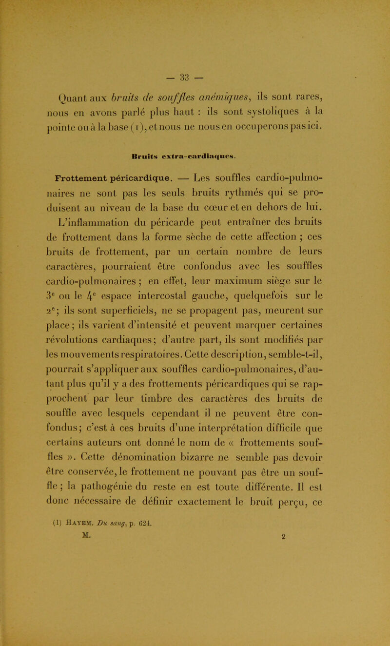 Quant aux bruits de souffles anémiques, ils sont rares, nous en avons parlé plus haut : ils sont systoliques à la pointe ouà la base (x), et nous ne nous en occuperons pas ici. Itruits cxtra-cardisufiic.s. Frottement péricardique. — Les souffles cardio-pulmo- naires ne sont pas les seuls bruits rythmés qui se pro- duisent au niveau de la base du cœur et en dehors de lui. L’inflammation du péricarde peut entraîner des bruits de frottement dans la forme sèche de cette affection ; ces bruits de frottement, par un certain nombre de leurs caractères, pourraient être confondus avec les souffles cardio-pulmonaires ; en effet, leur maximum siège sur le 3e ou le 4e espace intercostal gauche, quelquefois sur le 2e; ils sont superficiels, ne se propagent pas, meurent sur place; ils varient d’intensité et peuvent marquer certaines révolutions cardiaques; d’autre part, ils sont modifiés par les mouvements respiratoires. Cette description, semble-t-il, pourrait s’appliquer aux souffles cardio-pulmonaires, d’au- tant plus qu’il y a des frottements péricardiques qui se rap- prochent par leur timbre des caractères des bruits de souffle avec lesquels cependant il ne peuvent être con- fondus; c’est à ces bruits d’une interprétation difficile que certains auteurs ont donné le nom de « frottements souf- fles ». Cette dénomination bizarre ne semble pas devoir être conservée, le frottement ne pouvant pas être un souf- fle ; la pathogénie du reste en est toute différente. Il est donc nécessaire de définir exactement le bruit perçu, ce (1) IlAYEM. Du nang, p. 624. M. 2