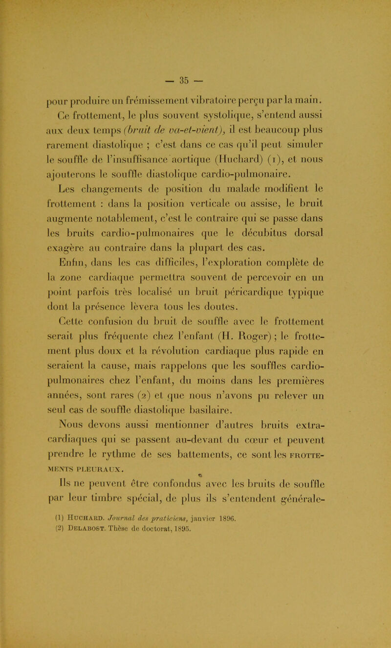 pour produire un frémissement vibratoire perçu par la main. Ce frottement, le plus souvent systolique, s’entend aussi aux deux temps (bruit de va-et-vient)3 il est beaucoup plus rarement diastolique ; c’est dans ce cas qu’il peut simuler le souffle de l’insuffisance aortique (Huchard) (i), et nous ajouterons le souffle diastolique cardio-pulmonaire. Les changements de position du malade modifient le frottement : dans la position verticale ou assise, le bruit augmente notablement, c’est le contraire qui se passe dans les bruits cardio-pulmonaires que le décubitus dorsal exagère au contraire dans la plupart des cas. Enfin, dans les cas difficiles, l’exploration complète de la zone cardiaque permettra souvent de percevoir en un point parfois très localisé un bruit péricardique typique dont la présence lèvera tous les doutes. Cette confusion du bruit de souffle avec le frottement serait plus fréquente chez l’enfant (H. Roger) ; le frotte- ment plus doux et la révolution cardiaque plus rapide en seraient la cause, mais rappelons que les souffles cardio- pulmonaires chez l’enfant, du moins dans les premières années, sont rares (2) et que nous n’avons pu relever un seul cas de souffle diastolique basilaire. Nous devons aussi mentionner d’autres bruits extra- cardiaques qui se passent au-devant du cœur et peuvent prendre le rythme de ses battements, ce sont les frotte- ments pleuraux. Ils ne peuvent être confondus avec les bruits de souffle par leur timbre spécial, de plus ils s’entendent généralc- (1) IIuchabd. Journal des praticiens, janvier 1896. (2) Delabost. Thèse de doctorat, 1895.