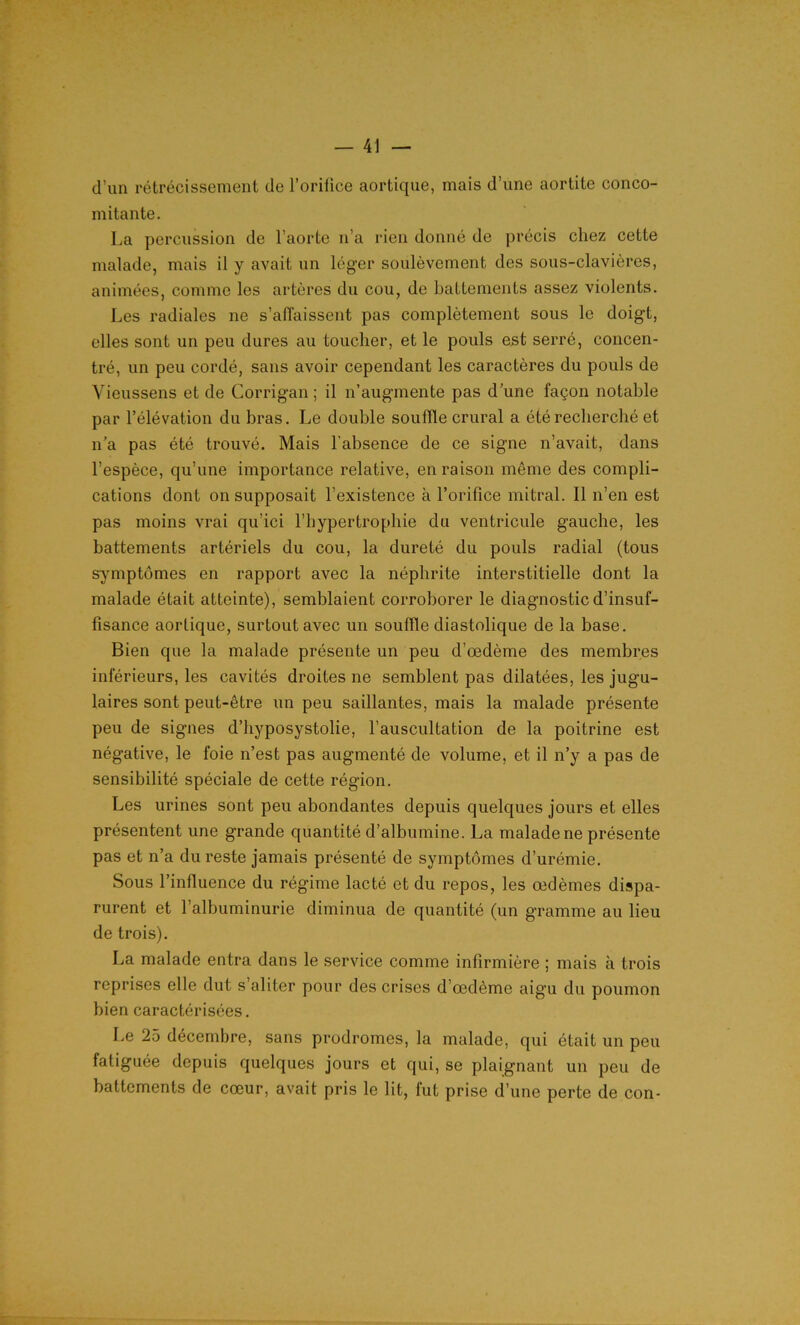 d’un rétrécissement de l’orilice aortique, mais d’une aortite conco- mitante. La percussion de l’aorte n’a rien donné de précis chez cette malade, mais il y avait un léger soulèvement des sous-clavières, animées, comme les artères du cou, de battements assez violents. Les radiales ne s’affaissent pas complètement sous le doigt, elles sont un peu dures au toucher, et le pouls est serré, concen- tré, un peu cordé, sans avoir cependant les caractères du pouls de Vieussens et de Corrigan ; il n’augmente pas d’une façon notable par l’élévation du bras. Le double souffle crural a été recherché et n’a pas été trouvé. Mais l'absence de ce signe n’avait, dans l’espèce, qu’une importance relative, en raison même des compli- cations dont on supposait l’existence à l’orifice mitral. Il n’en est pas moins vrai qu’ici l’hypertrophie du ventricule gauche, les battements artériels du cou, la dureté du pouls radial (tous symptômes en rapport avec la néphrite interstitielle dont la malade était atteinte), semblaient corroborer le diagnostic d’insuf- fisance aortique, surtout avec un souffle diastolique de la base. Bien que la malade présente un peu d’œdème des membres inférieurs, les cavités droites ne semblent pas dilatées, les jugu- laires sont peut-être un peu saillantes, mais la malade présente peu de signes d’hyposystolie, l’auscultation de la poitrine est négative, le foie n’est pas augmenté de volume, et il n’y a pas de sensibilité spéciale de cette région. Les urines sont peu abondantes depuis quelques jours et elles présentent une grande quantité d’albumine. La malade ne présente pas et n’a du reste jamais présenté de symptômes d’urémie. Sous l’influence du régime lacté et du repos, les œdèmes dispa- rurent et l’albuminurie diminua de quantité (un gramme au lieu de trois). La malade entra dans le service comme infirmière ; mais à trois reprises elle dut s’aliter pour des crises d’œdème aigu du poumon bien caractérisées. Le 25 décembre, sans prodromes, la malade, qui était un peu fatiguée depuis quelques jours et qui, se plaignant un peu de battements de cœur, avait pris le lit, fut prise d’une perte de con-