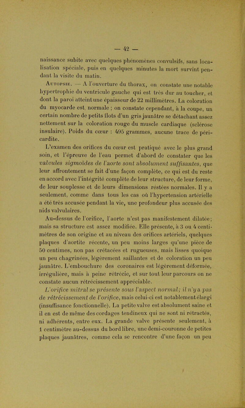 naissance subite avec quelques phénomènes convulsifs, sans loca- lisation spéciale, puis en quelques minutes la mort survint pen- dant la visite du matin. Autopsie. — A l’ouverture du thorax, on constate une notable hypertrophie du ventricule gauche qui est très dur au toucher, et dont la paroi atteint une épaisseur de 22 millimètres. La coloration du myocarde est normale ; on constate cependant, à la coupe, un certain nombre de petits îlots d’un gris jaunâtre se détachant assez nettement sur la coloration rouge du muscle cardiaque (sclérose insulaire). Poids du cœur : 495 grammes, aucune trace de péri- cardite. L’examen des orifices du cœur est pratiqué avec le plus grand soin, et l’épreuve de l’eau permet d’abord de constater que les valoules sigmoïdes de l'aorte sont absolument suffisantes, que leur affrontement se fait d’une façon complète, ce qui est du reste en accord avec l’intégrité complète de leur structure, de leur forme, de leur souplesse et de leurs dimensions restées normales. Il y a seulement, comme dans tous les cas où l’hypertension artérielle a été très accusée pendant la vie, une profondeur plus accusée des nids valvulaires. Au-dessus de l’orifice, l’aorte n’est pas manifestement dilatée; mais sa structure est assez modifiée. Elle présente, à 3 ou 4 centi- mètres de son origine et au niveau des orifices artériels, quelques plaques d’aortite récente, un peu moins larges qu’une pièce de 50 centimes, non pas crétacées et rugueuses, mais lisses quoique un peu chagrinées, légèrement saillantes et de coloration un peu jaunâtre. L’embouchure des coronaires est légèrement déformée, irrégulière, mais à peine rétrécie, et sur tout leur parcours on ne constate aucun rétrécissement appréciable. L'orifice mitral se présente sous l'aspect normal; il n'y a pas de rétrécissement de l'orifce, mais celui-ci est notablement élargi (insuffisance fonctionnelle). La petite valve est absolument saine et il en est de même des cordages tendineux qui ne sont ni rétractés, ni adhérents, entre eux. La grande valve présente seulement, à 1 centimètre au-dessus du bord libre, une demi-couronne de petites plaques jaunâtres, comme cela se rencontre d’une façon un peu