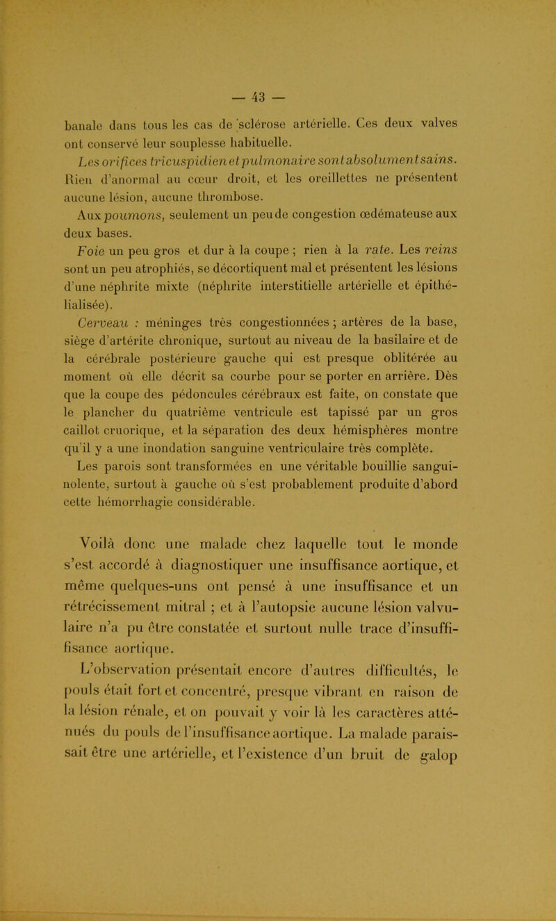 banale dans tous les cas de 'sclérose artérielle. Ces deux valves ont conservé leur souplesse habituelle. Les orifices tricuspidien et pulmonaire sont absolument sains. Rien d’anormal au cœur droit, et les oreillettes ne présentent aucune lésion, aucune thrombose. Aux poumons, seulement un peu de congestion œdémateuse aux deux bases. Foie un peu gros et dur à la coupe ; rien à la rate. Les reins sont un peu atrophiés, se décortiquent mal et présentent les lésions d’une néphrite mixte (néphrite interstitielle artérielle et épithé- lialisée). Cerveau : méninges très congestionnées ; artères de la base, siège d’artérite chronique, surtout au niveau de la basilaire et de la cérébrale postérieure gauche qui est presque oblitérée au moment où elle décrit sa courbe pour se porter en arrière. Dès que la coupe des pédoncules cérébraux est faite, on constate que le plancher du quatrième ventricule est tapissé par un gros caillot cruorique, et la séparation des deux hémisphères montre qu’il y a une inondation sanguine ventriculaire très complète. Les parois sont transformées en une véritable bouillie sangui- nolente, surtout à gauche où s’est probablement produite d’abord cette hémorrhagie considérable. Voilà donc une malade chez laquelle tout le monde s’est accordé à diagnostiquer une insuffisance aortique, et même quelques-uns ont pensé à une insuffisance et un rétrécissement mitral ; et à l’autopsie aucune lésion valvu- laire n’a pu être constatée et surtout nulle trace d’insuffi- fisance aortique. L’observation présentait encore d’autres difficultés, le pouls était fort et concentré, presque vibrant en raison de la lésion rénale, et on pouvait y voir là les caractères atté- nués du pouls de l’insuffisance aortique. La malade parais- sait être une artérielle, et l’existence d’un bruit de galop