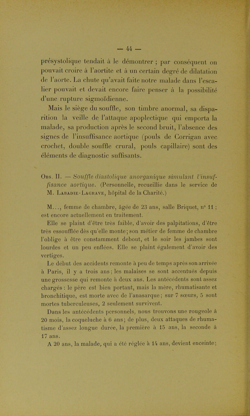 présystolique tendait à le démontrer ; par conséquent on pouvait croire à l’aortite et à un certain degré de dilatation de l’aorte. La chute qu’avait faite notre malade dans l’esca- lier pouvait et devait encore faire penser à la possibilité d’une rupture sigmoïdienne. Mais le siège du souffle, son timbre anormal, sa dispa- rition la veille de l’attaque apoplectique qui emporta la malade, sa production après le second bruit, l’absence des signes de l’insuffisance aortique (pouls de Corrigan avec crochet, double souffle crural, pouls capillaire) sont des éléments de diagnostic suffisants. Ons. II. —Souffle diastolique anorganique simulant l’insuf- fisance aortique. (Personnelle, recueillie dans le service de M. Labadie-Lagrave, hôpital de la Charité.) M..., femme de chambre, âgée de 23 ans, salle Briquet, n° 11 ; est encore actuellement en traitement. Elle se plaint d’être très faible, d’avoir des palpitations, d’être très essoufflée dès qu’elle monte; son métier de femme de chambre l’oblige à être constamment debout, et le soir les jambes sont lourdes et un peu enflées. Elle se plaint également d’avoir des vertiges. Le début des accidents remonte à peu de temps après son arrivée à Paris, il y a trois ans ; les malaises se sont accentués depuis une grossesse qui remonte à deux ans. Les antécédents sont assez chargés : le père est bien portant, mais la mère, rhumatisante et bronchitique, est morte avec de l’anasarque ; sur 7 sœurs, 5 sont mortes tuberculeuses, 2 seulement survivent. Dans les antécédents personnels, nous trouvons une rougeole à 20 mois, la coqueluche à 6 ans; de plus, deux attaques de rhuma- tisme d’assez longue durée, la première à 15 ans, la seconde à 17 ans. A 20 ans, la malade, qui a été réglée à 14 ans, devient enceinte: