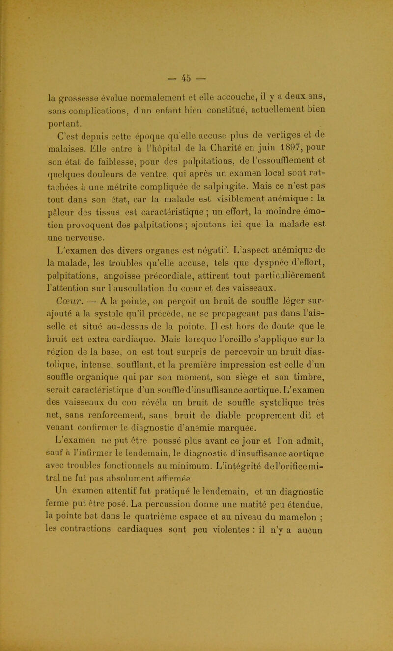 la grossesse évolue normalement et elle accouche, il y a deux ans, sans complications, d’un enfant bien constitué, actuellement bien portant. C’est depuis cette époque qu’elle accuse plus de vertiges et de malaises. Elle entre à l’hôpital de la Charité en juin 1897, pour son état de faiblesse, pour des palpitations, de l'essoufflement et quelques douleurs de ventre, qui après un examen local sont rat- tachées à une métrite compliquée de salpingite. Mais ce n'est pas tout dans son état, car la malade est visiblement anémique : la pâleur des tissus est caractéristique ; un effort, la moindre émo- tion provoquent des palpitations ; ajoutons ici que la malade est une nerveuse. I/examen des divers organes est négatif. L’aspect anémique de la malade, les troubles qu’elle accuse, tels que dyspnée d’effort, palpitations, angoisse précordiale, attirent tout particulièrement l’attention sur l’auscultation du cœur et des vaisseaux. Cœur. — A la pointe, on perçoit un bruit de souffle léger sur- ajouté à la systole qu’il précède, ne se propageant pas dans l’ais- selle et situé au-dessus de la pointe. Il est hors de doute que le bruit est extra-cardiaque. Mais lorsque l’oreille s’applique sur la région de la base, on est tout surpris de percevoir un bruit dias- tolique, intense, soufflant, et la première impression est celle d’un souffle organique qui par son moment, son siège et son timbre, serait caractéristique d’un souffle d’insuffisance aortique. L’examen des vaisseaux du cou révéla un bruit de souffle systolique très net, sans renforcement, sans bruit de diable proprement dit et venant confirmer le diagnostic d’anémie marquée. L’examen ne put être poussé plus avant ce jour et l’on admit, sauf à l’infirmer le lendemain, le diagnostic d’insuffisance aortique avec troubles fonctionnels au minimum. L’intégrité del’orificemi- tral ne fut pas absolument affirmée. Un examen attentif fut pratiqué le lendemain, et un diagnostic ferme put être posé. La percussion donne une matité peu étendue, la pointe bot dans le quatrième espace et au niveau du mamelon ; les contractions cardiaques sont peu violentes : il n’y a aucun