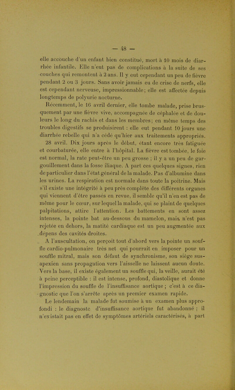 elle accouche d’un enfant bien constitué, mort à 10 mois de diar- rhée inlantile. Elle n’eut pas de complications à la suite de ses couches qui remontent à 2 ans. Il y eut cependant un peu de fièvre pendant 2 ou 3 jours. Sans avoir jamais eu de crise de nerfs, elle est cependant nerveuse, impressionnable; elle est affectée depuis longtemps de polyurie nocturne. Récemment, le 16 avril dernier, elle tombe malade, prise brus- quement par une fièvre vive, accompagnée de céphalée et de dou- leurs le long du rachis et dans les membres; en même temps des troubles digestifs se produisirent : elle eut pendant 10 jours une diarrhée rebelle qui n’a cédé qu’hier aux traitements appropriés. 28 avril. Dix jours après le début, étant encore très fatiguée et courbaturée, elle entre à l’hôpital. La fièvre est tombée, le foie est normal, la rate peut-être un peu grosse ; il y a un peu de gar- gouillement dans la fosse iliaque. A part ces quelques signes, rien de particulier dans l’état général de la malade. Pas d’albumine dans les urines. La respiration est normale dans toute la poitrine. Mais s’il existe une intégrité à peu près complète des différents organes qui viennent d’être passés en revue, il semble qu’il n’en est pas de même pour le cœur, sur lequel la malade, qui se plaint de quelques palpitations, attire l’attention. Les battements en sont assez intenses, la pointe bat au-dessous du mamelon, mais n’est pas rejetée en dehors, la matité cardiaque est un peu augmentée aux dépens des cavités droites. A l’auscultation, on perçoit tout d’abord vers la pointe un souf- fle cardio-pulmonaire très net qui pourrait en imposer pour un souffle mitral, mais son défaut de synchronisme, son siège sus- apexien sans propagation vers l’aisselle ne laissent aucun doute. Vers la base, il existe également un souffle qui, la veille, aurait été à peine perceptible : il est intense, profond, diastolique et donne l’impression du souffle de l’insuffisance aortique ; c’est à ce dia- gnostic que l’on s’arrête après un premier examen rapide. Le lendemain la malade fut soumise à un examen plus appro- fondi : le diagnostc d’insuffisance aortique fut abandonné ; il n’existait pas en effet de symptômes artériels caractérisés, à part