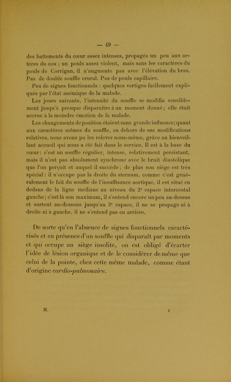 des battements du cœur assez intenses, propagés un peu aux ar- tères du cou ; un pouls assez violent, mais sans les caractères du pouls de Corrigan, il n’augmente pas avec l’élévation du bras. Pas de double souffle crural. Pas de pouls capillaire. Peu de signes fonctionnels : quelques vertiges facilement expli- qués par l’état anémique de la malade. Les jours suivants, l’intensité du souffle se modifia sensible- ment jusqu’à presque disparaître à un moment donné ; elle était accrue à la moindre émotion de la malade. Les changements de position étaient sans grande influence; quant aux caractères mêmes du souffle, en dehors de ses modifications relatives, nous avons pu les relever nous-même, grâce au bienveil- lant accueil qui nous a été fait dans le service. Il est à la base du cœur: c’est un souffle régulier, intense, relativement persistant, mais il n’est pas absolument synchrone avec le bruit diastolique que l’on perçoit et auquel il succède ; de plus son siège est très spécial : il n’occupe pas la droite du sternum, comme c’est géné- ralement le fait du souffle de l’insuffisance aortique, il est situé en dedans de la ligne médiane au niveau du 2e espace intercostal gauche; c’est là son maximum, il s’entend encore un peu au-dessus et surtout au-dessous jusqu’au 3e espace, il ne se propage ni à droite ni à gauche, il ne s’entend pas en arrière. De sorte qu’en l’absence de signes fonctionnels caracté- risés et en présence d’un souffle qui disparaît par moments et qui occupe un siège insolite, on est obligé d’écarter l’idée de lésion organique et de le considérer de même que celui de la pointe, chez cette même malade, comme étant d’origine cardio-pulmonaire. M. 4