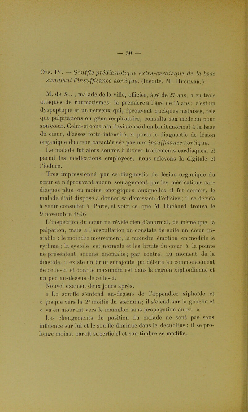 Obs. IV. — Souffle prédiastolique extra-cardiaque de la base simulant l'insuffisance aortique. (Inédite, M. Huchahd.) M. de X..., malade de la ville, officier, âgé de 27 ans, a eu trois attaques de rhumatismes, la première à l’âge de 14 ans ; c’est un dyspeptique et un nerveux qui, éprouvant quelques malaises, tels que palpitations ou gêne respiratoire, consulta son médecin pour son cœur. Celui-ci constata l’existence d’un bruit anormal à la base du cœur, d’assez forte intensité, et porta le diagnostic de lésion organique du cœur caractérisée par une insuffisance aortique. Le malade fut alors soumis à divers traitements cardiaques, et parmi les médications employées, nous relevons la digitale et l’iodure. Très impressionné par ce diagnostic de lésion organique du cœur et n’éprouvant aucun soulagement par les médications car- diaques plus ou moins énergiques auxquelles il fut soumis, le malade était disposé à donner sa démission d’officier ; il se décida à venir consulter à Paris, et voici ce que M. Huchard trouva le 9 novembre 1896 L’inspection du cœur ne révèle rien d’anormal, de même que la palpation, mais à l’auscultation on constate de suite un cœur in- stable : le moindre mouvement, la moindre émotion en modifie le rythme ; la systole est normale et les bruits du cœur à la pointe ne présentent aucune anomalie; par contre, au moment de la diastole, il existe un bruit surajouté qui débute au commencement de celle-ci et dont le maximum est dans la région xiphoïdienne et un peu au-dessus de celle-ci. Nouvel examen deux jours après. « Le souille s’entend au-dessus de l’appendice xiphoïde et « jusque vers la 2° moitié du sternum; il s’étend sur la gauche et « va en mourant vers le mamelon sans propagation autre. » Les changements de position du malade ne sont pas sans influence sur lui et le souffle diminue dans le décubitus ; il se pro- longe moins, paraît superficiel et son timbre se modifie.