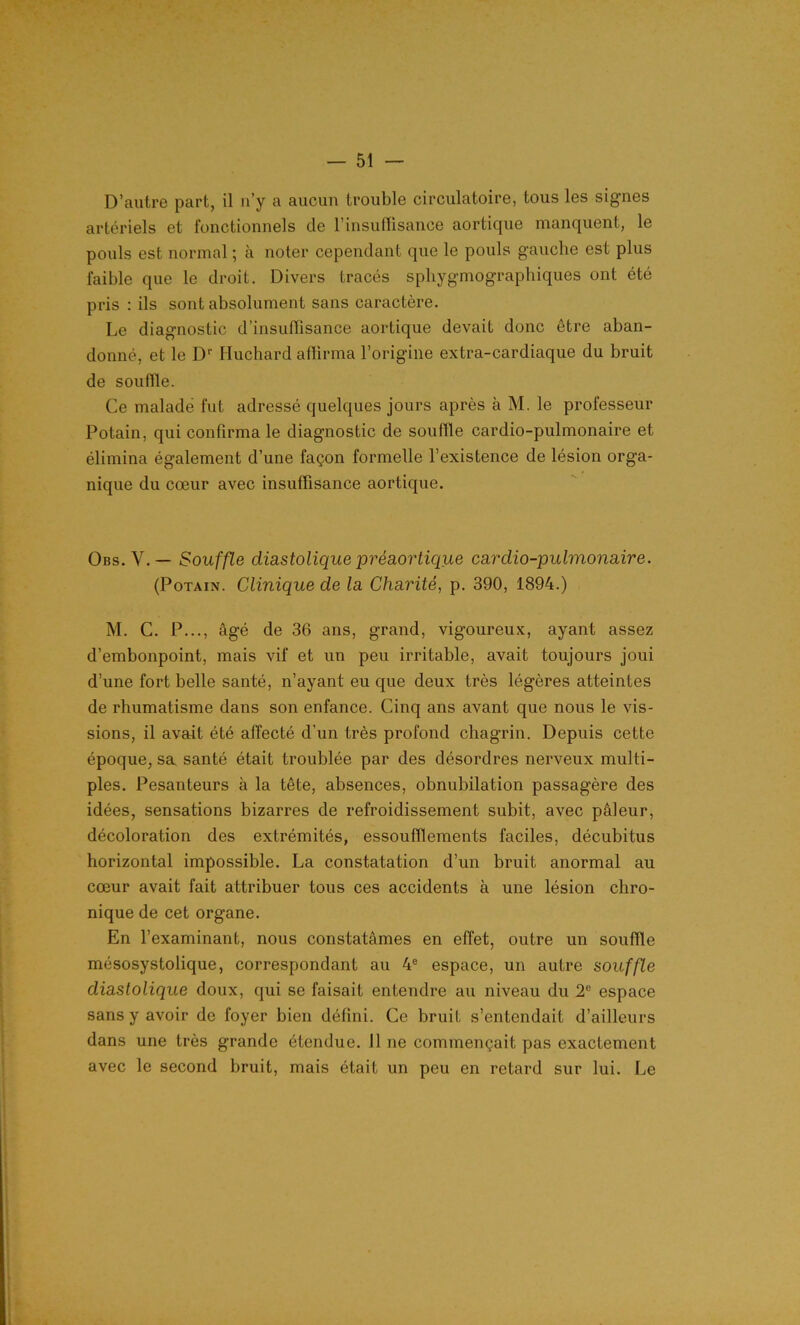 D’autre part, il n’y a aucun trouble circulatoire, tous les signes artériels et fonctionnels de l’insuffisance aortique manquent, le pouls est normal ; à noter cependant que le pouls gauche est plus faible que le droit. Divers tracés sphygmographiques ont été pris : ils sont absolument sans caractère. Le diagnostic d’insuffisance aortique devait donc être aban- donné, et le Dr Huchard affirma l’origine extra-cardiaque du bruit de souffle. Ce malade fut adressé quelques jours après à M. le professeur Potain, qui confirma le diagnostic de souffle cardio-pulmonaire et élimina également d’une façon formelle l’existence de lésion orga- nique du cœur avec insuffisance aortique. Obs. V.— Souffle diastolique préaortique cardio-pulmonaire. (Potain. Clinique de la Charité, p. 390, 1894.) M. C. P..., âgé de 36 ans, grand, vigoureux, ayant assez d’embonpoint, mais vif et un peu irritable, avait toujours joui d’une fort belle santé, n’ayant eu que deux très légères atteintes de rhumatisme dans son enfance. Cinq ans avant que nous le vis- sions, il avait été affecté d'un très profond chagrin. Depuis cette époque, sa santé était troublée par des désordres nerveux multi- ples. Pesanteurs à la tête, absences, obnubilation passagère des idées, sensations bizarres de refroidissement subit, avec pâleur, décoloration des extrémités, essoufflements faciles, décubitus horizontal impossible. La constatation d’un bruit anormal au cœur avait fait attribuer tous ces accidents à une lésion chro- nique de cet organe. En l’examinant, nous constatâmes en effet, outre un souille mésosystolique, correspondant au 4e espace, un autre souffle diastolique doux, qui se faisait entendre au niveau du 2e espace sans y avoir de foyer bien défini. Ce bruit s’entendait d’ailleurs dans une très grande étendue. 11 ne commençait pas exactement avec le second bruit, mais était un peu en retard sur lui. Le