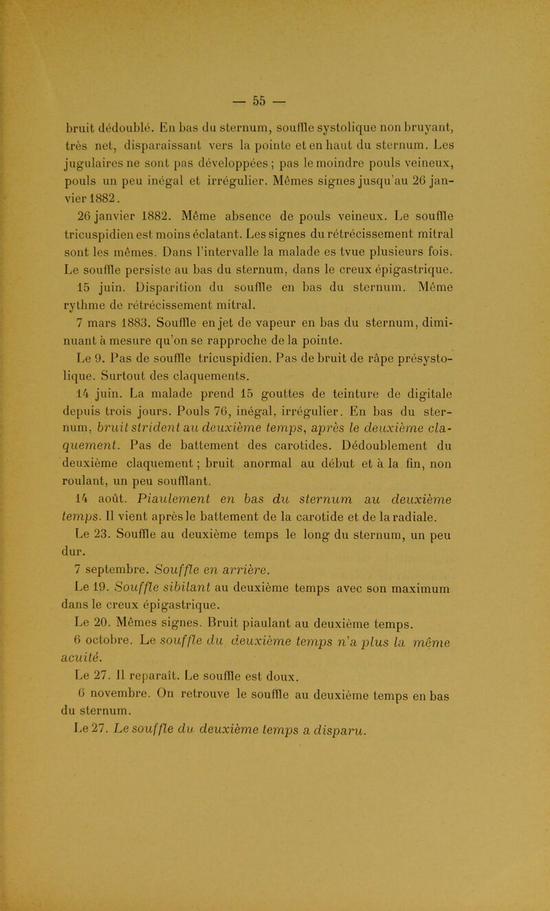 bruit dédoublé. Eu bas du sternum, souffle systolique non bruyant, très net, disparaissant vers la pointe et en haut du sternum. Les jugulaires ne sont pas développées; pas le moindre pouls veineux, pouls un peu inégal et irrégulier. Mêmes signes jusqu’au 26 jan- vier 1882. 26 janvier 1882. Même absence de pouls veineux. Le souffle tricuspidien est moins éclatant. Les signes du rétrécissement mitral sont les mêmes. Dans l’intervalle la malade es tvue plusieurs fois. Le souffle persiste au bas du sternum, dans le creux épigastrique. 15 juin. Disparition du souffle en bas du sternum. Même rythme de rétrécissement mitral. 7 mars 1883. Souffle en jet de vapeur en bas du sternum, dimi- nuant à mesure qu’on se rapproche de la pointe. Le 9. Pas de souffle tricuspidien. Pas de bruit de râpe présysto- lique. Surtout des claquements. 14 juin. La malade prend 15 gouttes de teinture de digitale depuis trois jours. Pouls 76, inégal, irrégulier. En bas du ster- num, bruit strident au deuxième temps, après le deuxième cla- quement. Pas de battement des carotides. Dédoublement du deuxième claquement ; bruit anormal au début et à la fin, non roulant, un peu soufflant. 14 août. Piaulement en bas du sternum au deuxième temps. 11 vient après le battement de la carotide et de la radiale. Le 23. Souffle au deuxième temps le long du sternum, un peu dur. 7 septembre. Souffle en arrière. Le 19. Souffle sibilant au deuxième temps avec son maximum dans le creux épigastrique. Le 20. Mêmes signes. Bruit piaulant au deuxième temps. 6 octobre. Le souffle du deuxième temps n'a plus la même acuité. Le 27. 11 reparaît. Le souffle est doux. 6 novembre. On retrouve le souffle au deuxième temps en bas du sternum. Le 27. Le souffle du deuxième temps a disparu.