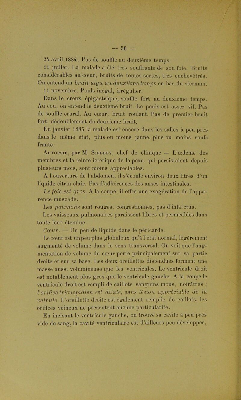 / 24 avril 1884. Pas de souffle au deuxième temps. 11 juillet. La malade a été très souffrante de sou foie. Bruits considérables au cœur, bruits de toutes sortes, très enchevêtrés. On entend un bruit aigu au deuxieme temps en bas du sternum. 11 novembre. Pouls inégal, irrégulier. Dans le creux épigastrique, souffle fort au deuxième temps. Au cou, on entend le deuxième bruit. Le pouls est assez vif. Pas de souffle crural. Au cœur, bruit roulant. Pas de premier bruit fort, dédoublement du deuxième bruit. En janvier 1885 la malade est encore dans les salles à peu près dans le même état, plus ou moins jaune, plus ou moins souf- frante . Autopsie, par M. Siredey, chef de clinique — L’œdème des membres et la teinte ictérique de la peau, qui persistaient depuis plusieurs mois, sont moins appréciables. A l’ouverture de l’abdomen, il s’écoule environ deux litres d’un liquide citrin clair. Pas d’adhérences des anses intestinales. Le foie est gros. A la coupe, il offre une exagération de l’appa- rence muscade. Les poumons sont rouges, congestionnés, pas d’infarctus. Les vaisseaux pulmonaires paraissent libres et perméables dans toute leur étendue. Cœur. — Un peu de liquide dans le péricarde. Lecœurest un peu plus globuleux qu’à l’état normal, légèrement augmenté de volume dans le sens transversal. On voit que l’aug- mentation de volume du cœur porte principalement sur sa partie droite et sur sa base. Les deux oreillettes distendues forment une masse aussi volumineuse que les ventricules. Le ventricule droit est notablement plus gros que le ventricule gauche. A la coupe le ventricule droit est rempli de caillots sanguins mous, noirâtres ; l’orifice tricuspidien est dilaté, sans lésion appréciable de la valvule. L’oreillette droite est également remplie de caillots, les orifices veineux ne présentent aucune particularité. En incisant le ventricule gauche, on trouve sa cavité à peu près vide de sang, la cavité ventriculaire est d’ailleurs peu développée,
