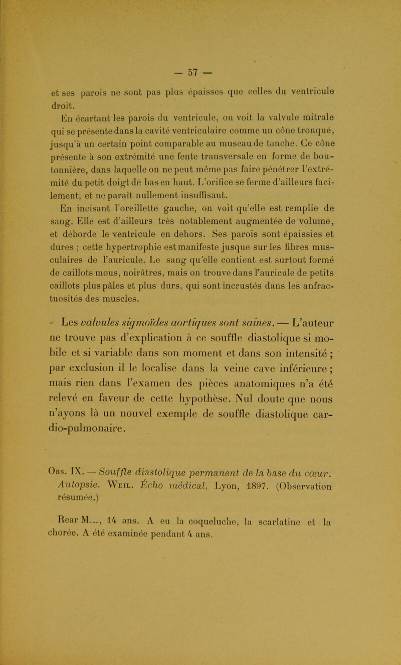-bl- et ses parois ne sont pas plus épaisses que celles du ventricule droit. En écartant les parois du ventricule, on voit la valvule mitrale qui se présente dans la cavité ventriculaire comme un cône tronqué, jusqu’à un certain point comparable au museau de tanche. Ce cône présente à son extrémité une fente transversale en forme de bou- tonnière, dans laquelle on ne peut môme pas faire pénétrer l’extré- mité du petit doigt de bas en haut. L’orifice se ferme d’ailleurs faci- lement, et ne paraît nullement insuffisant. En incisant l’oreillette gauche, on voit qu’elle est remplie de sang. Elle est d’ailleurs très notablement augmentée de volume, et déborde le ventricule en dehors. Ses parois sont épaissies et dures ; cette hypertrophie est manifeste jusque sur les fibres mus- culaires de l’auricule. Le sang qu’elle contient est surtout formé de caillots mous, noirâtres, mais on trouve dans l’auricule de petits caillots plus pâles et plus durs, qui sont incrustés dans les anfrac- tuosités des muscles. Les valvules sigmoïdes aortiques sont saines. — L’auteur ne trouve pas d’explication à ce souffle diastolique si mo- bile et si variable dans son moment et dans son intensité ; par exclusion il le localise dans la veine cave inférieure ; mais rien dans l’examen des pièces anatomiques n’a été relevé en faveur de cette hypothèse. Nul doute que nous n’ayons là un nouvel exemple de souffle diastolique car- dio-pulmonaire. Ons. IX. — Souffle diastolique permanent de la base du cœur. Autopsie. Weil. Écho médical, Lyon, 1897. (Observation résumée.) RearM..., 14 ans. A eu la coqueluche, la scarlatine et la chorée. A été examinée pendant 4 ans.