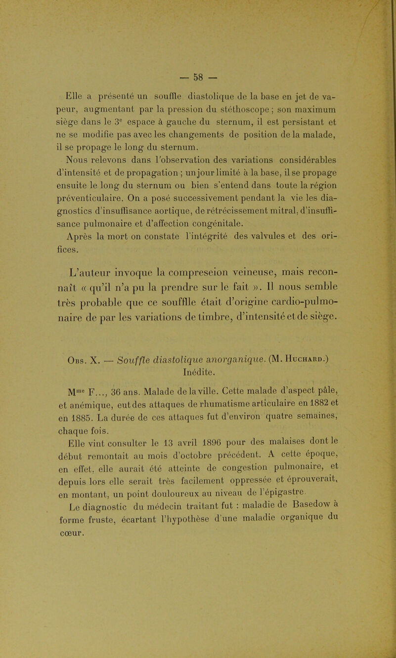 Elle a présenté un souille diastolique de la base en jet de va- peur, augmentant par la pression du stéthoscope; son maximum siège dans le 3e espace à gauche du sternum, il est persistant et ne se modifie pas avec les changements de position delà malade, il se propage le long du sternum. Nous relevons dans l'observation des variations considérables d’intensité et de propagation ; un jour limité à la base, il se propage ensuite le long du sternum ou bien s'entend dans toute la région préventiculaire. On a posé successivement pendant la vie les dia- gnostics d’insuffisance aortique, de rétrécissement mitral, d’insuffi- sance pulmonaire et d’affection congénitale. Après la mort on constate l'intégrité des valvules et des ori- fices. L’auteur invoque la compreseion veineuse, mais recon- naît «qu’il n’a pu la prendre sur le fait ». Il nous semble très probable que ce souflîlc était d’origine cardio-pulmo- naire de par les variations de timbre, d’intensité et de siège. Ons. X. — Souffle diastolique anorganique. (M. IIuchard.) Inédite. Mmc F..., 36 ans. Malade de la ville. Cette malade d’aspect pâle, et anémique, eut des attaques de rhumatisme articulaire en 1882 et en 1885. La durée de ces attaques fut d’environ quatre semaines, chaque fois. Elle vint consulter le 13 avril 1896 pour des malaises dont le début remontait au mois d’octobre précédent. A cette époque, en effet, elle aurait été atteinte de congestion pulmonaire, et depuis lors elle serait très facilement oppressée et éprouverait, en montant, un point douloureux au niveau de l’épigastre. Le diagnostic du médecin traitant lut : maladie de Basedow à forme fruste, écartant l’hypothèse d une maladie organique du cœur.