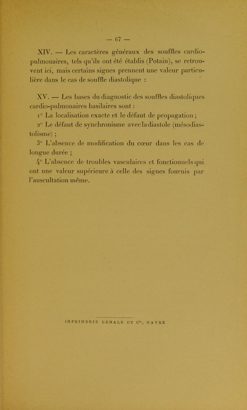 XIV. — Les caractères généraux des souffles cardio- pulmonaires, tels qu’ils ont été établis (Potain), se retrou- vent ici, mais certains signes prennent une valeur particu- lière dans le cas de souffle diastolique : XV. — Les bases du diagnostic des souffles diastoliques cardio-pulmonaires basilaires sont : i° La localisation exacte et le défaut de propagation ; 2° Le défaut de synchronisme avec la diastole (mésodias- tolisme) ; 3° L’absence de modification du cœur dans les cas de longue durée ; 4° L’absence de troubles vasculaires et fonctionnels qui ont une valeur supérieure à celle des signes fournis par l’auscultation même. IMPRIMERIE LEMALE ET Cie, HAVRE