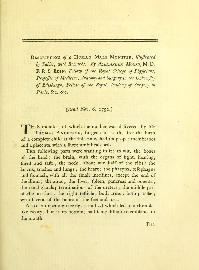 Description of a Human Male Monster, illujlrated by Tables, with Remarks. By Alexander Monro, M. D. F. R. S. Ed in. Fellow of the Royal College of Phyficians, Profejfor of Medicine, Anatomy and Surgery in the Univerfity of Edinburgh, Yellow of the Royal Academy of Surgery in Paris, & c. &c. HIS monfter, of which the mother was delivered by Mr Thomas Anderson, furgeon in Leith, after the birth of a complete child at the full time, had its proper membranes and a placenta, with a fhort umbilical cord. The following parts were wanting in it; to wit, the bones of the head ; the brain, with the organs of fight, hearing, fmell and tafte ; the neck ; about one half of the ribs ; the larynx, trachea and lungs ; the heart; the pharynx, oefophagus and ftomach, with all the fmall inteftines, except the end of the ilium ; the anus ; the liver, fpleen, pancreas and omenta; the renal glands; terminations of the ureters ; the middle part of-the urethra ; the right tefticle ; both arms ; both patellae ; with feveral of the bones of the feet and toes. A round opening (fee fig. i. and 2.) which led to a thimble- like cavity, fhut at its bottom, had fome diftant refemblance to the mouth. [Read Nov. 6. 1792.] The