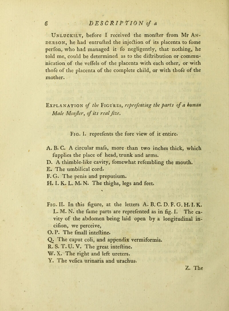 Unluckily, before I received the monfter from Mr An- derson, he had entrufted the injection of its placenta to fome perfon, who had managed it fo negligently, that nothing, he told me, could be determined as to the diftribution or commu- nication of the velfels of the placenta with each other, or with thofe of the placenta of the complete child, or with thofe of the mother. Explanation of the Figures, reprefenting the parts of a human Male Monfler, of its real fvze. Fig. I. reprefents the fore view of it entire* A. B. C. A circular mafs, more than two inches thick, which fupplies the place of head, trunk and arms. D. A thimble-like cavity, fomewhat refembling the mouth. E. The umbilical cord. F. G. The penis and prepudum. H. I. K. L. M. N. The thighs, legs and feet. v Fig. II. In this figure, at the letters A. B. C. D. F. G. H. I. K. L. M. N. the fame parts are reprefented as in fig. I. The ca- vity of the abdomen being laid open by a longitudinal in- cifion, we perceive, O. P. The fmall inteftine. Q: The caput coli, and appendix vermiformis. R. S. T. U. V. The great inteftine. W. X. The right and left ureters. Y. The vefica urinaria and urachus.