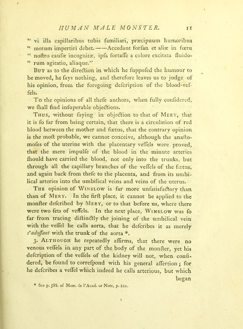 (e vi ilia capillaribus tubis familiari, prsecipuum humoribus K motum impertiri debet. Accedant forfan et aliae in foetu (i noftro caufte incognita, ipfa fortafte a colore exeitata fluido- “ rum agitatio, aliaque.” But as to the direction in which he fuppofed the humour to be moved, he fays nothing, and therefore leaves us to judge of his opinion, from the foregoing defcription of the blood-vef- fels. To the opinions of all thefe authors, when fully confidered, we fhall find infuperable objections. Thus, without faying in objection to that of Mery, that it is fo far from being certain, that there is a circulation of red blood between the mother and foetus, that the contrary opinion is the mod probable, we cannot conceive, although the anafio- mofes of the uterine with the placentary vefiels were proved, that the mere impulfe of the blood in the minute arteries fhould have carried the blood, not only into the trunks, but through all the capillary branches of the vefiels of the foetus, and again back from thefe to the placenta, and from its umbi- lical arteries into the umbilical veins and veins of the uterus. The opinion of Winslow is far more unfatisfadlory than than of Mery. In the firft place, it cannot be applied to the monfter defcribed by Mery, or to that before us, where there were two fets of vefiels. In the next place, Winslow was fo far from tracing diftindlly the joining of the umbilical vein with the vefiel he calls aorta, that he defcribes it as merely s'adoffant with the trunk of the aorta *. 3. Although he repeatedly affirms, that there were no venous vefiels in any part of the body of the monfter, yet his defcription of the veflfels of the kidney will not, when confi- dered, be found to correfpond with his general aftertion j for he defcribes a vefifel which indeed he calls arterious, but which began * See p. 588. of Mem. de PAcad. or Note, p. 221.