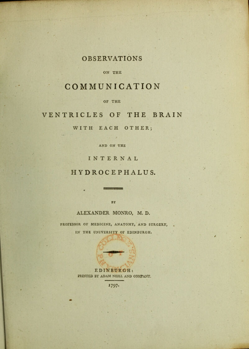 OBSERVATIONS ON THE COMMUNICATION OF THE VENTRICLES OF THE BRAIN WITH EACH OTHER; / AND ON THE INTERNAL HYDROCEPHALUS. BY ALEXANDER MONRO, M. D. PROFESSOR OF MEDICINE, ANATOMY, AND SURGERY, IN THE UNIVERSITY OF EDINBURGH. EDINBURGH: PRINTED BY ADAM NEILL AND COMPANY. 179 7