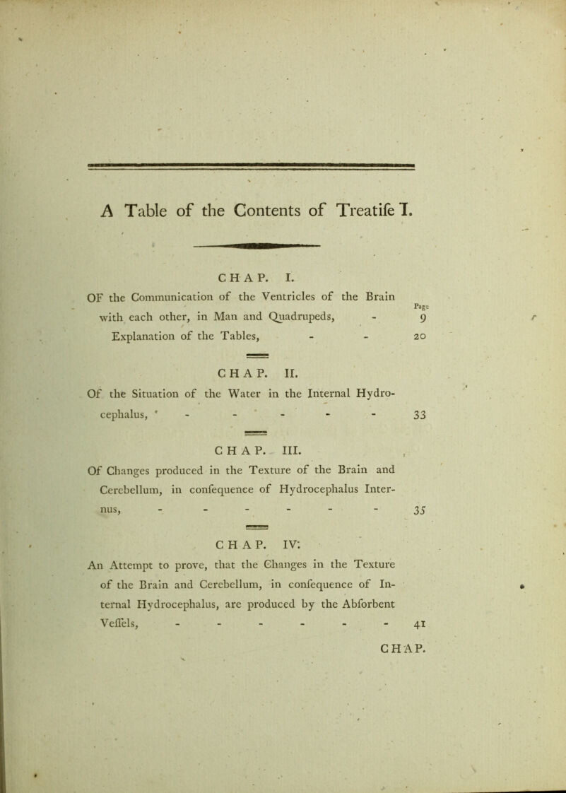 A Table of the Contents of TreatifeT. CHAP. I. OF the Communication of the Ventricles of the Brain Page with each other, in Man and Quadrupeds, - 9 Explanation of the Tables, - - 20 CHAP. II. Of the Situation of the Water in the Internal Hydro- cephalus, ' - 33 CHAP. III. Of Changes produced in the Texture of the Brain and Cerebellum, in confequenee of Hydrocephalus Inter- ims, - - 35 CHAP. IV*. An Attempt to prove, that the Changes in the Texture of the Brain and Cerebellum, in confequenee of In- ternal Hydrocephalus, are produced by the Abforbent Veflels, ------ 41 CHAP.