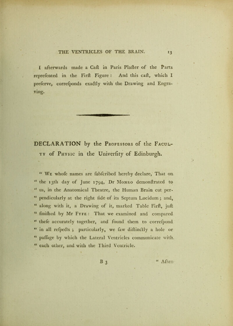 I afterwards made a Caft in Paris Plafter of the Parts reprefented in the Firft Figure : And this caft, which I preferve, correfponds exactly with the Drawing and Engra- ving. DECLARATION by the Professors of the Facul- ty of Physic in the Univerfity of Edinburgh. % / “ We whofe names are fubfcribed hereby declare, That on u the 13th day of June 1794, Dr Monro demonflrated to “ us, in the Anatomical Theatre, the Human Brain cut per- “ pendicularly at the right fide of its Septum Lucidum; and., “ along with it, a Drawing of it, marked Table Firft, juft “ finifhed by Mr Fyfe : That we examined and compared “ thefe accurately together, and found them to correfpond u in all refpeds ; particularly, we faw diftinctly a hole or “ paftage by which the Lateral Ventricles communicate with. u each other, and with the 1'hird Ventricle.