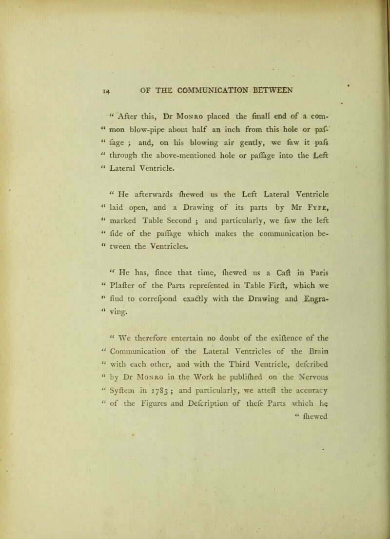 “ After this, Dr Monro placed the fmall end of a com- <e mon blow-pipe about half an inch from this hole or paf- “ fage ; and, on his blowing air gently, we faw it pafs “ through the above-mentioned hole or paffage into the Left “ Lateral Ventricle. “ He afterwards fhewed us the Left Lateral Ventricle <c laid open, and a Drawing of its parts by Mr Fyfe, “ marked Table Second ; and particularly, we faw the left “ fide of the paffage which makes the communication be- “ tween the Ventricles. ({ He has, lince that time, fliewed us a Cafl in Paris “ Plafter of the Parts reprefented in Table Firfl, which we u find to correfpond exadly with the Drawing and Engra- “ ving. “ We therefore entertain no doubt of the exigence of the “ Communication of the Lateral Ventricles of the Brain “ with each other, and with the Third Ventricle, deferibed “ by Dr Monro in the Work he publifhed on the Nervous “ Syftem in 1783 ; and particularly, we attefl the accuracy “ of the Figures and Defcription of thefe Parts which h^ “ fliewed