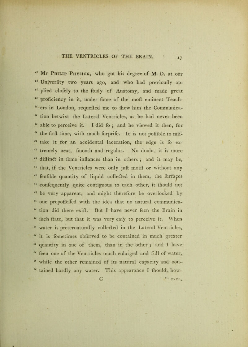 i7 “ Mr Philip Physick, who got his degree of M. D. at our a Univerfity two years ago, and who had previoufly ap- “ plied clofely to the ftudy of Anatomy, and made great “ proficiency in it, under fome of the moft eminent Teach- “ ers in London, requefted me to fhew him the Communica- “ tion betwixt the Lateral Ventricles, as he had never been “ able to perceive it. I did fo ; and he viewed it then, for “ the firft time, with much furprife. It is not pollible to mif- 4i take it for an accidental laceration, the edge is fo ex- “ tremely neat, fmooth and regular. No doubt, it is more “ diftindt in fome inftances than in others 3 and it may be, “ that, if the Ventricles were only juft moift or without any “ fenfible quantity of liquid collected in them, the furfa^es “ confequently quite contiguous to each other, it fhould not “ be very apparent, and might therefore be overlooked by “ one prepoflefled with the idea that no natural communica- “ tion did there exift. But I have never feen the Brain in “ fuch fiate, but that it was very eafy to perceive it. When “ water is preternaturally collected in the Lateral Ventricles, “ it is fometimes obferved to be contained in much greater “ quantity in one of them, than in the other ; and I liave- “ feen one of the Ventricles much enlarged and full of water, “ while the other remained of its natural capacity and con- “ tained hardly any water. This appearance I fhould, how- C “ ever,