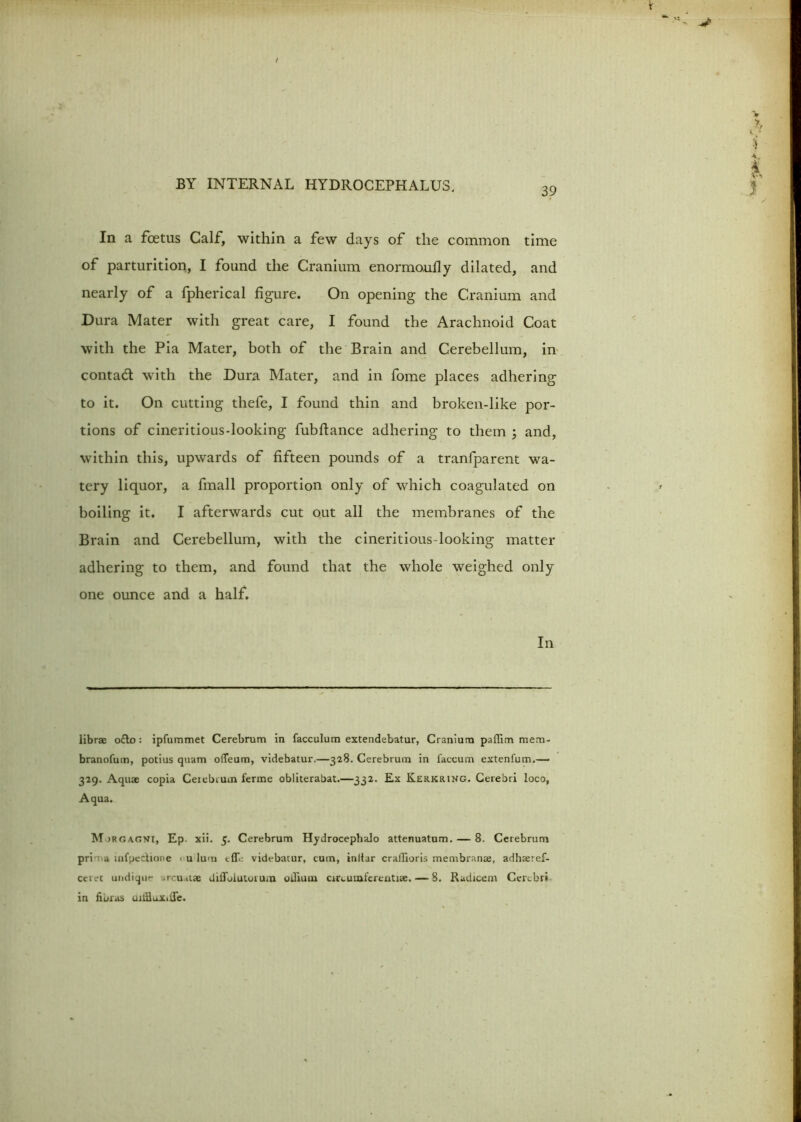 39 In a foetus Calf, within a few days of the common time of parturition, I found the Cranium enormoufly dilated, and nearly of a fpherical figure. On opening the Cranium and Dura Mater with great care, I found the Arachnoid Coat with the Pia Mater, both of the Brain and Cerebellum, in contad with the Dura Mater, and in fome places adhering to it. On cutting thefe, I found thin and broken-like por- tions of cineritious-looking fubftance adhering to them ; and, within this, upwards of fifteen pounds of a tranfparent wa- tery liquor, a finall proportion only of which coagulated on boiling it. I afterwards cut out all the membranes of the Brain and Cerebellum, with the cineritious-looking matter adhering to them, and found that the whole weighed only one ounce and a half. In librae o£to: ipfummet Cerebrum in facculum extendebatur, Cranium paffim mem- branofum, potius quam ofleum, videbatur.—328. Cerebrum in faccum extenfum.—■ 329. Aquae copia Ceiebium ferme obliterabat.—332. Ex Kerkring. Cerebri loco, Aqua. M irgacvf, Ep. xii. 5. Cerebrum HydrocephaJo attenuatum. — 8. Cerebrum pri a mfpectione < u Iu>n videbatur, cum, initar crailioris membranae, adhaeref- ccret undique arcuatae difloiutoium odium circumferentise. — 8. Radiceni Cerebri in libras ujtfiuXilTe.