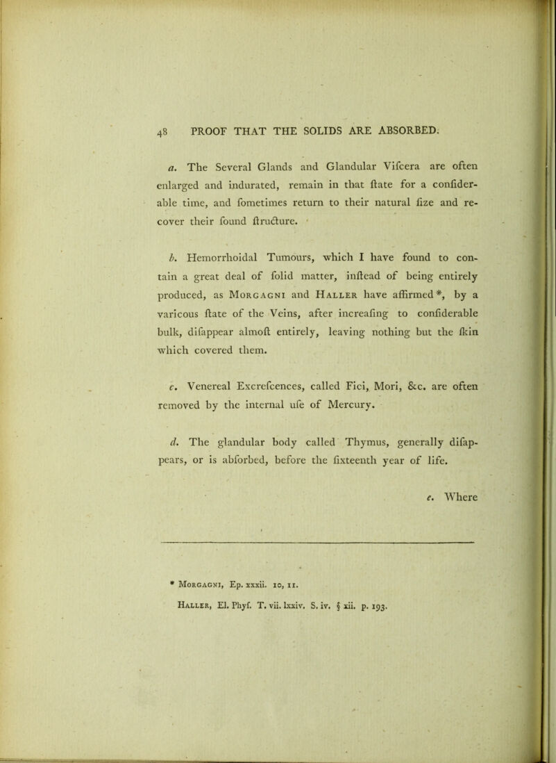 a. The Several Glands and Glandular Vifcera are often enlarged and indurated, remain in that Rate for a conRder- able time, and fometimes return to their natural fize and re- cover their found Rru&ure. • b. Hemorrhoidal Tumours, which I have found to con- tain a great deal of folid matter, inRead of being entirely- produced, as Morgagni and Haller have affirmed*, by a varicous Rate of the Veins, after increafing to confiderable bulk, difappear almoR entirely, leaving nothing but the Ikin which covered them. c. Venereal Excrefcences, called Fici, Mori, &c. are often removed by the internal ufe of Mercury. d. The glandular body called Thymus, generally difap- pears, or is abforbed, before the fixteenth year of life. e. Where * Morgagni, Ep. xxxii. io, n. Haller, El. Phyf. T. vii. lxxiv. S. iv. § xii. p. 193.