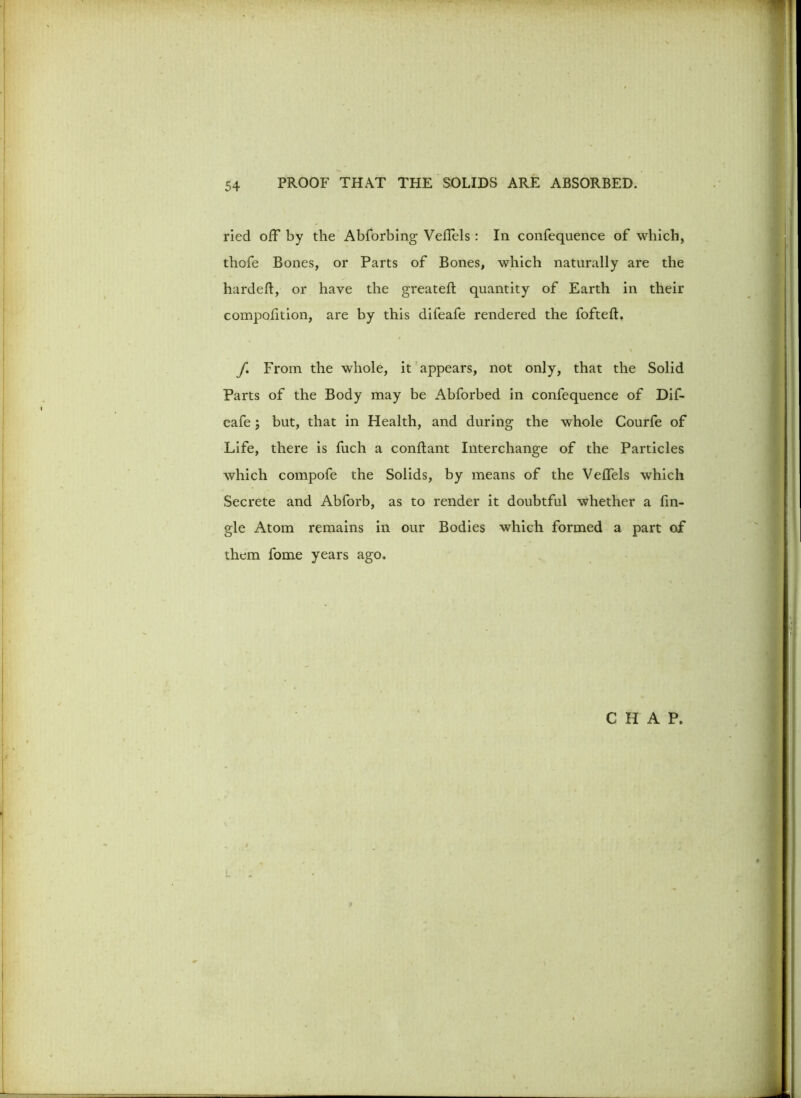 ried off by the Abforbing Vefiels : In confequence of which, thofe Bones, or Parts of Bones, which naturally are the hardeft, or have the greateft quantity of Earth in their compofition, are by this difeafe rendered the fofteft. f. From the whole, it appears, not only, that the Solid Parts of the Body may be Abforbed in confequence of Dif- eafe ; but, that in Plealth, and during the whole Courfe of Life, there is fuch a conftant Interchange of the Particles which compofe the Solids, by means of the Veffels which Secrete and Abforb, as to render it doubtful whether a fin- gle Atom remains in our Bodies which formed a part of them fome years ago.