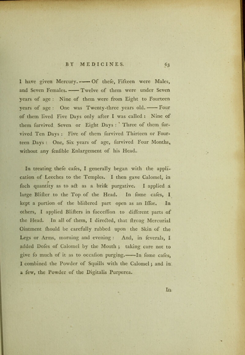 1 have given Mercury. Of thefe, Fifteen were Males, and Seven Females. Twelve of them were under Seven years of age : Nine of them were from Eight to Fourteen years of age : One was Twenty-three years old. Four of them lived Five Days only after I was called : Nine of them furvived Seven or Eight Days : ' Three of them fur- vived Ten Days : Five of them furvived Thirteen or Four- teen Days : One, Six years of age, furvived Four Months, without any fenfible Enlargement of his Head- In treating thefe cafes, I generally began with the appli- cation of Leeches to the Temples. I then gave Calomel, in * fuch quantity as to a£t as a brifk purgative. I applied a large Blifter to the Top of the Head. In fome cafes, I kept a portion of the bliftered part open as an Iffue. In others, I applied Blifters in fucceflion to different parts of the Head. In all of them, I dire&ed, that ftrcng Mercurial Ointment fhould be carefully rubbed upon the Skin of the Legs or Arms, morning and evening : And, in feverals, I added Doles of Calomel by the Mouth ; taking care not to give fo much of it as to occalion purging. In fome cafes, I combined the Powder of Squills with the Calomel; and in a few, the Powder of the Digitalis Purpurea. In