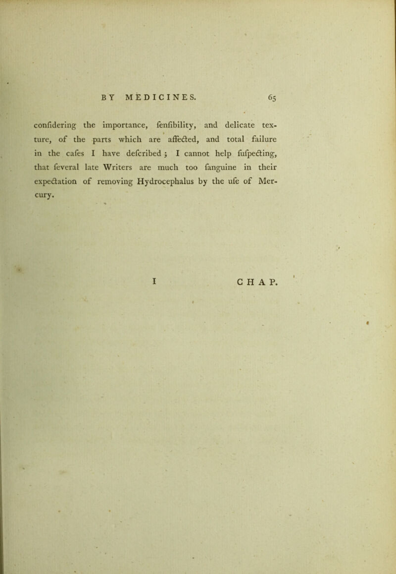 confidering the importance, fenfibility, and delicate tex- ture, of the parts which are affe&ed, and total failure in the cafes I have defcribed j I cannot help fufpedting, that feveral late Writers are much too fanguine in their expe&ation of removing Hydrocephalus by the ufe of Mer- cury. I CHAP. «