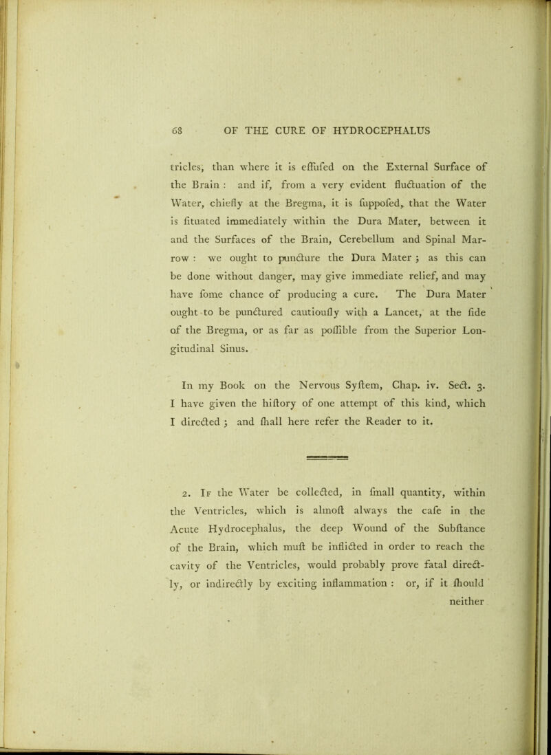 tricles, than where it is eflfufed on the External Surface of the Brain : and if, from a very evident fluctuation of the Water, chiefly at the Bregma, it is fuppofed,. that the Water is lituated immediately within the Dura Mater, between it and the Surfaces of the Brain, Cerebellum and Spinal Mar- row : we ought to punCture the Dura Mater ; as this can be done without danger, may give immediate relief, and may have fome chance of producing a cure. The Dura Mater ought-to be punCtured cautioufly with a Lancet, at the fide of the Bregma, or as far as poflible from the Superior Lon- gitudinal Sinus. In my Book on the Nervous Syfiem, Chap. iv. SeCt. 3. I have given the hiftory of one attempt of this kind, which I directed ; and fliall here refer the Reader to it. 2. If the Water be collected, in fmall quantity, within the Ventricles, which is almofi: always the cafe in the Acute Hydrocephalus, the deep Wound of the Subflance of the Brain, which mufl be inflicted in order to reach the cavity of the Ventricles, would probably prove fatal direCt - ly, or indirectly by exciting inflammation : or, if it fliould neither