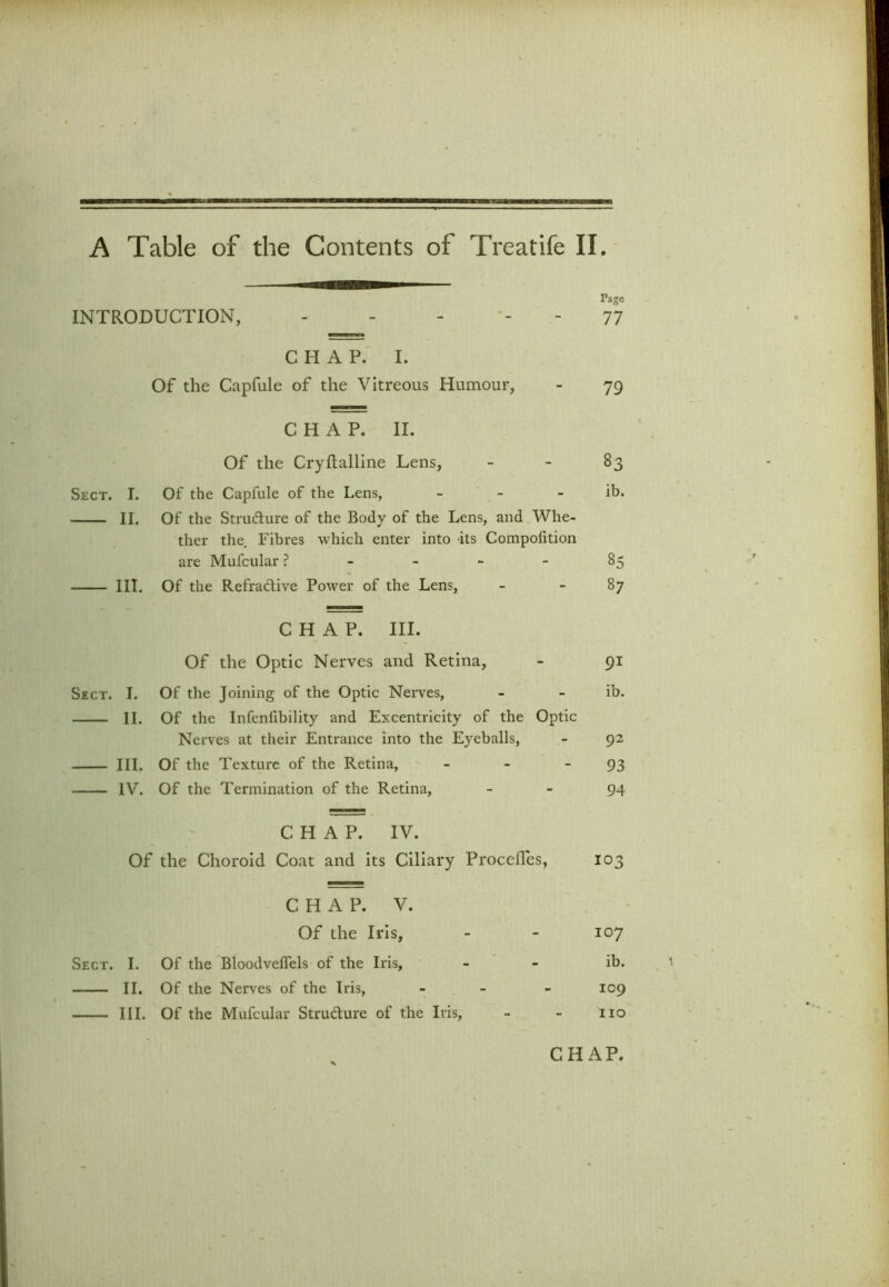 A Table of the Contents of Treatife II Page INTRODUCTION, - - - 77 CHAP. I. Of the Capfule of the Vitreous Humour, 79 CHAP. II. Of the Cryftalline Lens, 83 Sect. I. Of the Capfule of the Lens, - ib. II. Of the Structure of the Body of the Lens, and Whe- ther the Fibres which enter into its Compofition are Mufcular ? 85 III. Of the Refractive Power of the Lens, 87 CHAP. III. Of the Optic Nerves and Retina, 91 Sect. I. Of the Joining of the Optic Nerves, ib. II. Of the Infenhbility and Excentricity of the Optic Nerves at their Entrance into the Eyeballs, 92 III. Of the Texture of the Retina, - 93 IV. Of the Termination of the Retina, 94 CHAP. IV. Of the Choroid Coat and its Ciliary Procefles, 103 CHAP. V. Of the Iris, 107 Sect. I. Of the Bloodveffels of the Iris, ib. II. Of the Nerves of the Iris, - 109 III. Of the Mufcular Strudure of the Iris, no