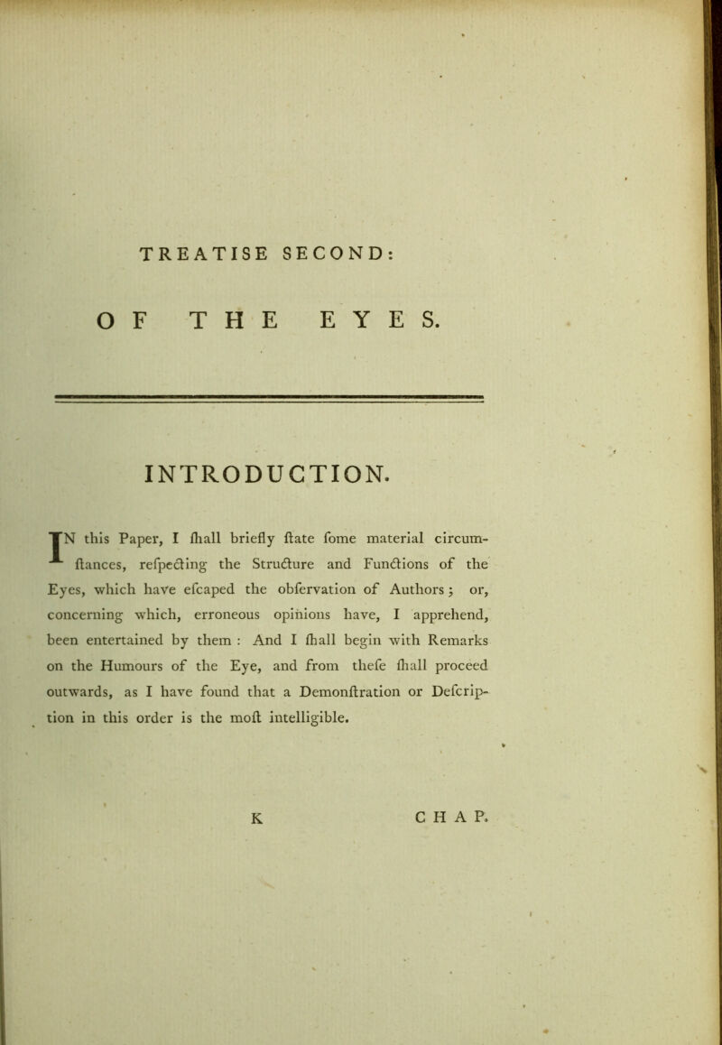 OF THE EYES. INTRODUCTION. TN this Paper, I (hall briefly bate Tome material circum- *■ ftances, refpecling the Structure and Functions of the Eyes, which have efcaped the obfervation of Authors ; or, concerning which, erroneous opinions have, I apprehend, been entertained by them : And I (hall begin with Remarks on the Humours of the Eye, and from thefe (hall proceed outwards, as I have found that a Demonftration or Defcrip- tion in this order is the mod intelligible. K CHAR