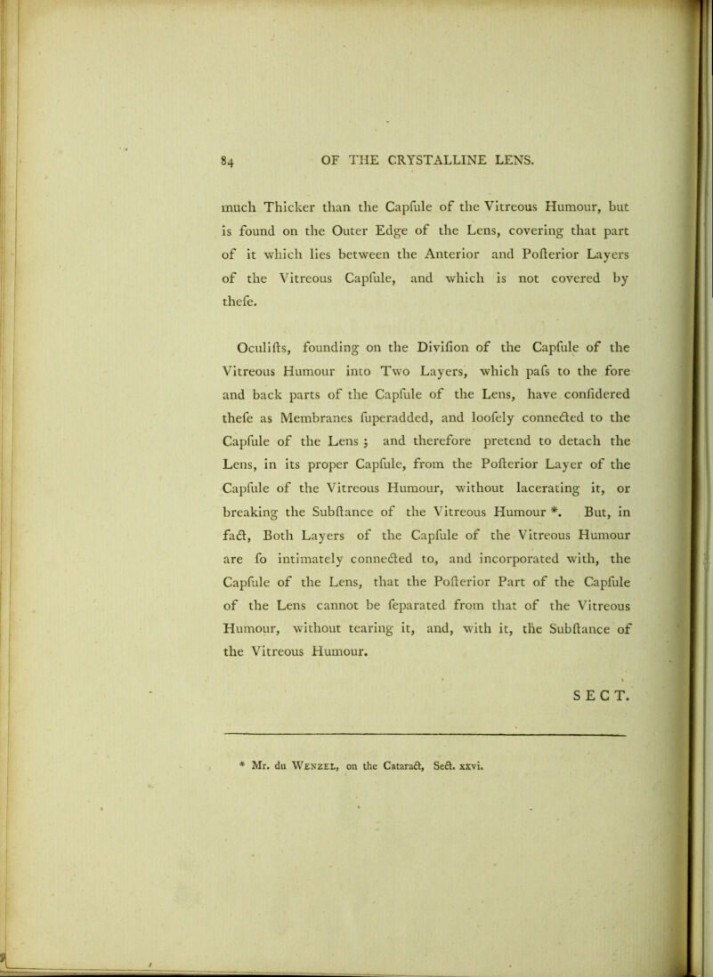 much Thicker than the Capfule of the Vitreous Humour, but is found on the Outer Edge of the Lens, covering that part of it which lies between the Anterior and Pofterior Layers of the Vitreous Capfule, and which is not covered by thefe. Oculifts, founding on the Divifion of the Capfule of the Vitreous Humour into Two Layers, which pafs to the fore and back parts of the Capfule of the Lens, have confidered thefe as Membranes fuperadded, and loofely connected to the Capfule of the Lens ; and therefore pretend to detach the Lens, in its proper Capfule, from the Pofterior Layer of the Capfule of the Vitreous Humour, without lacerating it, or breaking the Subftance of the Vitreous Humour *. But, in fadt, Both Layers of the Capfule of the Vitreous Humour are fo intimately connedted to., and incorporated with, the Capfule of the Lens, that the Pofterior Part of the Capfule of the Lens cannot be feparated from that of the Vitreous Humour, without tearing it, and, with it, the Subftance of the Vitreous Humour. SECT. * Mr. du Wenzel, on the Cataraft, Seel. xxvi.