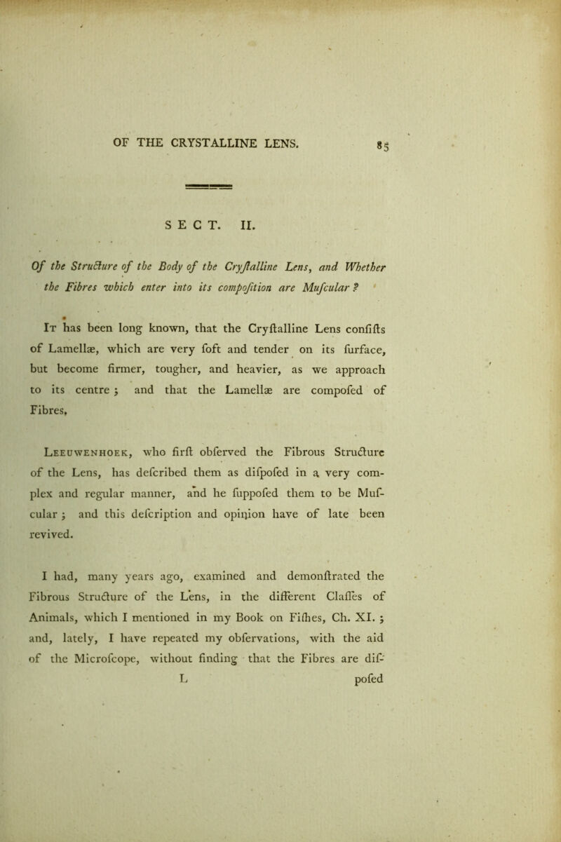 SECT. II. Of the StruElure of the Body of the Cryjlalline Lens, and Whether the Fibres which enter into its compofition are Mufcular t It has been long known, that the Cryftalline Lens confifts of Lamellae, which are very foft and tender on its furface, but become firmer, tougher, and heavier, as we approach to its centre , and that the Lamellae are compofed of Fibres, Leeuwenhoek, who firft obferved the Fibrous Structure of the Lens, has deferibed them as difpofed in a very com- plex and regular manner, and he fuppofed them to be Muf- cular ; and this defeription and opiijion have of late been revived. I had, many years ago, examined and demonftrated the Fibrous Structure of the Lens, in the different Clafles of Animals, which I mentioned in my Book on Fifties, Ch. XI. ; and, lately, I have repeated my obfervations, with the aid of the Microfcope, without finding that the Fibres are dif-' L pofed