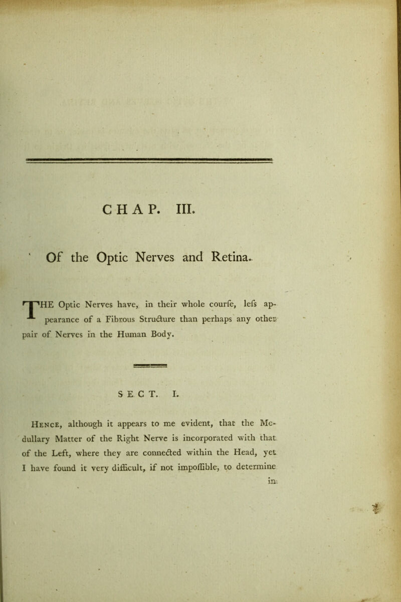 CHAP. III. Of the Optic Nerves and Retina. r | 'HE Optic Nerves have, in their whole courfe, lefs ap- pearance of a Fibrous Structure than perhaps any othes pair of Nerves in the Human Body. SECT. I. Hence, although it appears to me evident, that the Me- dullary Matter of the Right Nerve is incorporated with that of the Left, where they are connected within the Head, yet