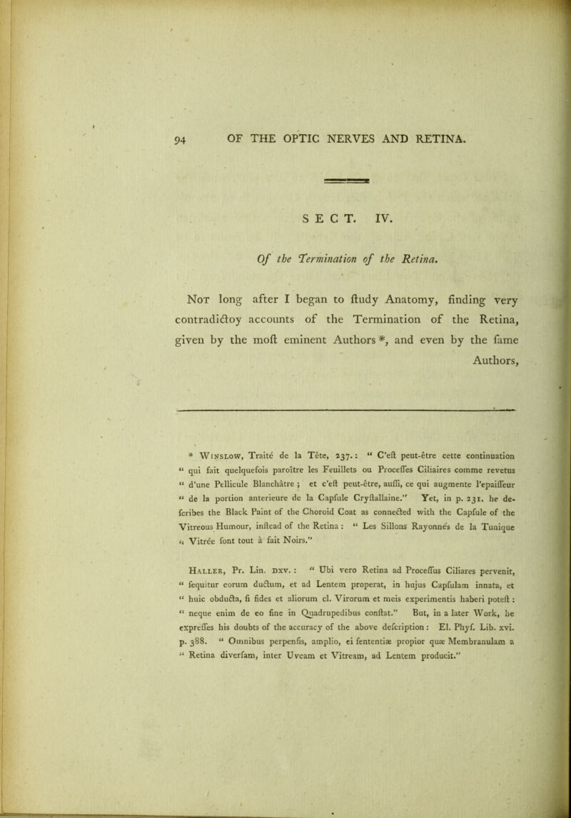 SECT. IV. Of the 'Termination of the Retina. Not long after I began to ftudy Anatomy, finding very contradi&oy accounts of the Termination of the Retina, given by the molt eminent Authors *, and even by the fame Authors, * Winslow, Traite de la Tete, 237.: “ C’eft peut-etre cette continuation “ qui fait quelquefois paroitre les Feuillets ou Procefles Ciliaires comme revetus “ d’une Pellicule Blanchatre ; et c’eft peut-etre, auffi, ce qui augmente 1’epaiiTeur “ de la portion anterieure de la Capfule Cryfiallaine. Yet, in p. 231. he de- fcribes the Black Paint of the Choroid Coat as conne&ed with the Capfule of the Vitreous Humour, inftead of the Retina : “ Les Sillons Rayonne's de la Tuniaue (, Vitree font tout a fait Noirs.” Haller, Pr. Lin. dxv. : “ Ubi vero Retina ad Procefius Ciliares pervenit, “ fequitur corum duflum, et ad Lentem properat, in hujus Capfulam innata, et “ huic obdudla, li fides et aliorum cl. Virorum et meis experimentis haberi poteft : “ neque enim de eo fine in Quadrupedibus conftat.” But, in a later Work, he cxprefies his doubts of the accuracy of the above defcription : El. Pliyf. Lib. xvi. p. 388. “ Omnibus perpenfis, amplio, ei fententise propior qua Membranulam a “ Retina diverfam, inter Uveam et Vitream, ad Lentem producit.