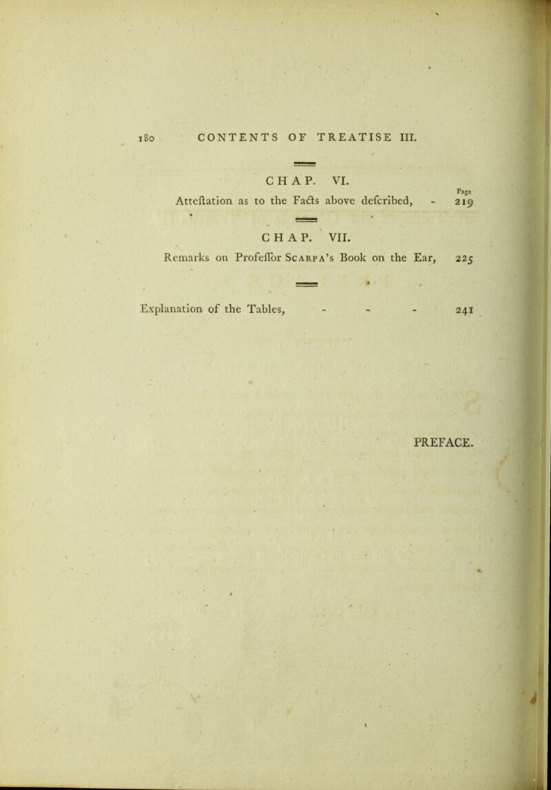 CHAP. VI. Atteftation as to the Fads above defcribed, Page 219 C FI A P. VII. Remarks on ProfelTor Scarpa’s Book on the Ear, 225 Explanation of the Tables, - 241 PREFACE.