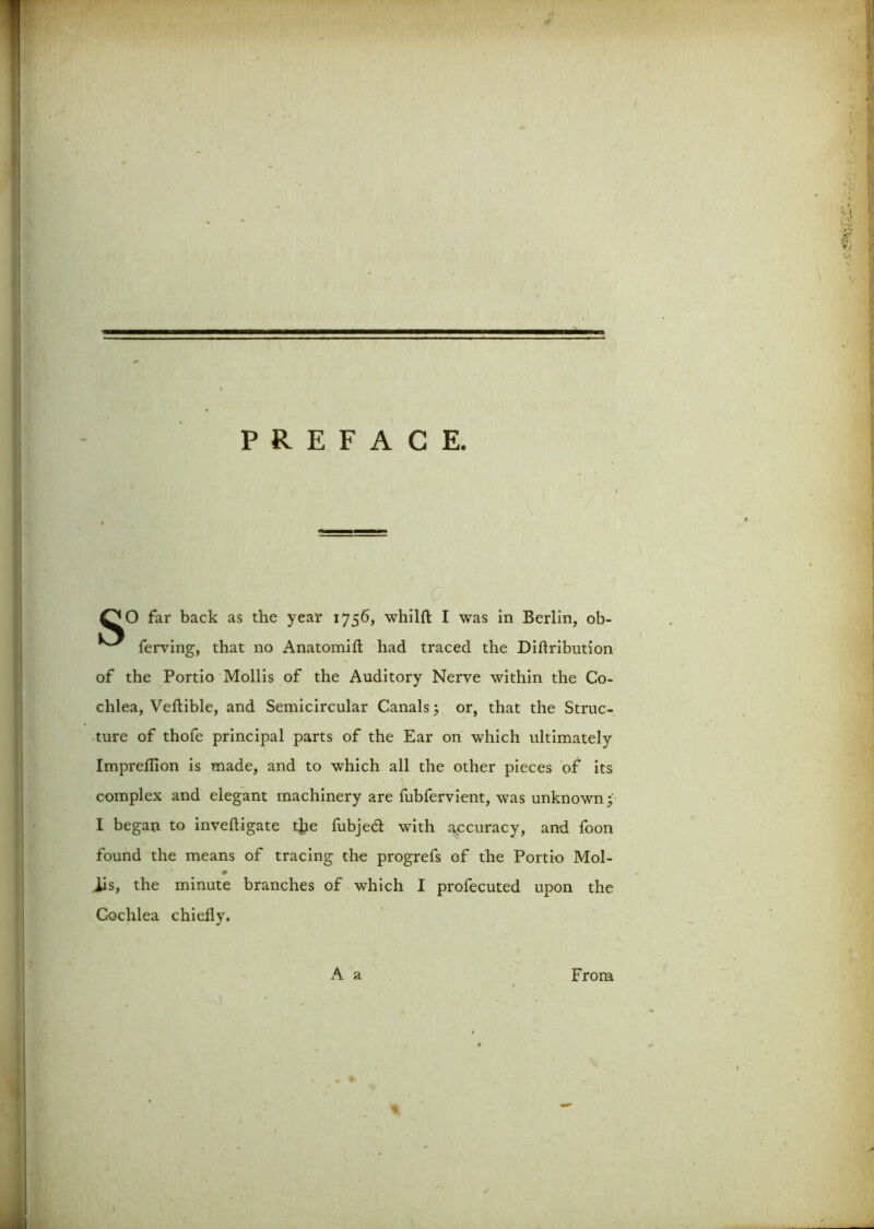 QO far back as the year 1756, whilft I was in Berlin, ob- ferving, that no Anatomifl: had traced the Diflribution of the Portio Mollis of the Auditory Nerve within the Co- chlea, Veftible, and Semicircular Canals; or, that the Struc- ture of thofe principal parts of the Ear on which ultimately Impreflion is made, and to which all the other pieces of its complex and elegant machinery are fubfervient, was unknown; I began to invefligate the fubjed with accuracy, and foon found the means of tracing the progrefs of the Portio Mol- 9 iis, the minute branches of which I profecuted upon the Cochlea chiefly. A a From