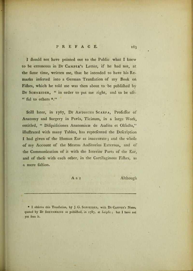 1S3 I ftiould not have pointed out to the Public what I knew to be erroneous in Dr Camper’s Letter, if he had not, at the fame time, written me, that he intended to have his Re- marks inferted into a German Tranflation of my Book on Fillies, which he told me was then about to be publiftied by Dr Schneider, “ in order to put me right, and to be ufe- “ fill to others Still later, in 1787, Dr Antonius Scarpa, Profeftor of Anatomy and Surgery in Pavia, Ticinum, in a large Work, entitled, “ Difquifitiones Anatomicae de Auditu et Olfadu,” illuftrated with many Tables, has reprefented the Defcription I had given of the Human Ear as inaccurate; and the whole of my Account of the Meatus Auditorius Externus, and of the Communication of it with the Interior Parts of the Ear, and of thefe with each other, in the Cartilaginous Fifties, as a mere fidion. A a 2 Although * I obferve this Tranflation, by J. G. Schneider, with Dr Camper’s Notes, quoted by Dr Soemmering as publifhed, in 1787, at Leipfic j but I have not yet feen it.