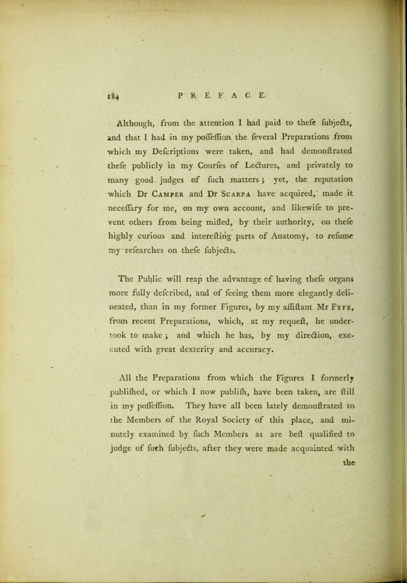 Although, from the attention I had paid to thefe fubje&s, and that I had in my pofleflion the feveral Preparations from which my Defcriptions were taken, and had demonftrated thefe publicly in my Courfes of Lectures-, and privately to many good judges of fuch matters ; yet, the reputation which Dr Camper and Dr Scarpa have acquired, made it necellary for me, on my own account, and likewife to pre- vent others from being milled, by their authority, on thefe highly curious and intereding parts of Anatomy, to refume my refearches on thefe fubje&s. The Public will reap the advantage of having thefe organs more fully defcribed, and of feeing them more elegantly deli- neated, than in my former Figures, by my afliftant Mr Fyfe, from recent Preparations, which, at my requed, he under- took to make ; and which he has, by my diredlion, exe- cuted with great dexterity and accuracy. All the Preparations from which the Figures I formerly publifhed, or which I now publifh, have been taken, are Hill in my poffellion. They have all been lately demondrated to the Members of the Royal Society of this place, and mi- nutely examined by fuch Members as are bed qualified to / judge of fuch fubje&s, after they were made acquainted, with the *