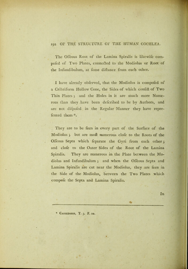 The Ofleous Root of the Lamina Spiralis is likewife com- pofed of Two Plates, connected to the Modiolus or Root of the Infundibulum, at feme diftance from each other. I have already obferved, that the Modiolus is compofed of a Cribriform Hollow Cone, the Sides of which confift of Two Thin Plates ; and the Holes in it are much more Nume- rous than they have been deferibed to be by Authors, and are not difpofed in the Regular Manner they have repre- fented them They are to be feen in every part of the Surface of the Modiolus > but are moft numerous clofe to the Roots of the Ofleous Septa which feparate the Gyri from each other ; and clofe to the Outer Sides of the Root of the Lamina Spiralis. They are numerous in the Plate between the Mo- diolus and Infundibulum ; and when the Ofleous Septa and Lamina Spiralis are cut near the Modiolus, they are feen in the Side of the Modiolus, between the Two Plates which compofe the Septa and Lamina Spiralis. In * Cassebohm, T. 5. F. io.