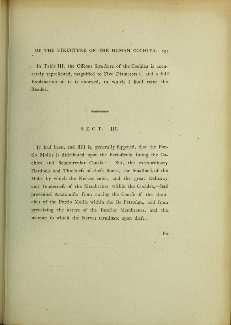 In Table III. the Ofleous Structure of the Cochlea is accu- rately reprefented, magnified to Five Diameters m, and a full Explanation of it is annexed, to which I fhall refer the Reader. SECT. IIE It had been, and ftill is, generally fuppofed, that the Por- tio Mollis is diftributed upon the Periofteum lining the Co- chlea and Semicircular Canals : But, the extraordinary Hardnefs and Thicknefs of thefe Bones, the Smallnefs of the Holes by which the Nerves enter, and the great Delicacy and Tendernefs of the Membranes within the Cochlea,—had prevented Anatomifls from tracing the Courfe of the Bran- ches of the Portio Mollis within the Os Petrofum, and from perceiving the nature of the Interior Membranes, and the. manner in which the Nerves terminate upon thefe. To