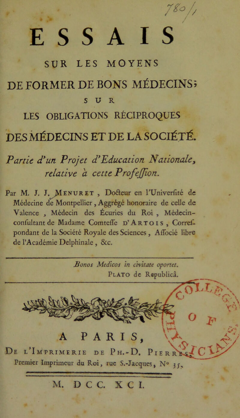 • . »' /*/ E S S A I S SUR LES MOYENS SUR LES OBLIGATIONS RÉCIPROQUES DES MÉDECINS ET DE LA SOCIÉTÉ. Partie d'un Projet d'Education Nationale, relative a cette ProfeJJion. Par M. J. J. JVÏENURET , Doéleur en l’Univerfité de Médecine de Montpellier , Aggrégé honoraire de celle de Valence , Médecin des Écuries du Roi , Médecin- confultant de Madame Comteffe d’Artois , Corres- pondant de la Société Royale des Sciences , Affocié libre de l’Académie Delphinale , &c. Monos Medlcos in cïvitate oportet. PlATO de Republicâ. De l’Imprimerie de Ph.-D. Pierr Premier Imprimeur du Roi, rue S.-Jacques, N° 3;,