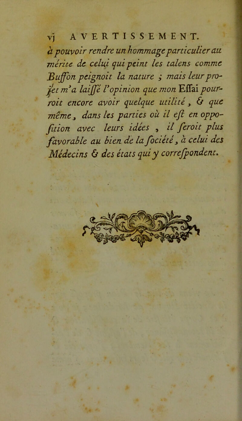 a pouvoir rendre un hommage particulier au mérite de celui qui peint les talcns comme JBuffon peignoit la nature ; mais leur pro- jet m*a laijfé lyopinion que mon Effai pour- roi t encore avoir quelque utilité 3 & que même 3 dans les parties ou il efî en oppo- sition avec leurs idées , il fer oit plus favorable au bien de la fociété 3 a celui des Médecins & des états qui y correfpondent.